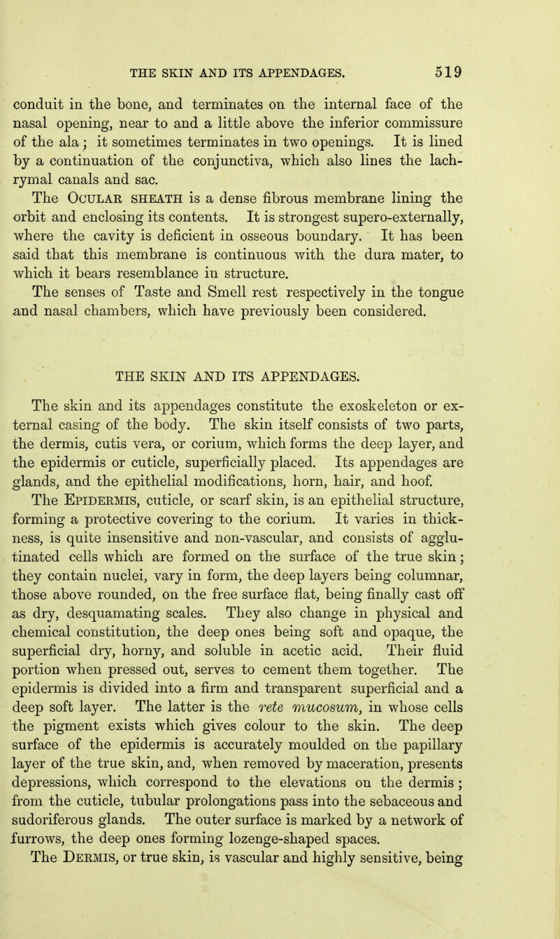 conduit in the bone, and terminates on the internal face of the nasal opening, near to and a little above the inferior commissure of the ala ; it sometimes terminates in two openings. It is lined by a continuation of the conjunctiva, which also lines the lach- rymal canals and sac. The Ocular sheath is a dense fibrous membrane lining the orbit and enclosing its contents. It is strongest supero-externally, where the cavity is deficient in osseous boundary. It has been said that this membrane is continuous with the dura mater, to which it bears resemblance in structure. The senses of Taste and Smell rest respectively in the tongue and nasal chambers, which have previously been considered. THE SKIN AND ITS APPENDAGES. The skin and its appendages constitute the exoskeleton or ex- ternal casing of the body. The skin itself consists of two parts, the dermis, cutis vera, or corium, which forms the deep layer, and the epidermis or cuticle, superficially placed. Its appendages are glands, and the epithelial modifications, horn, hair, and hoof The Epidermis, cuticle, or scarf skin, is an epithelial structure, forming a protective covering to the corium. It varies in thick- ness, is quite insensitive and non-vascular, and consists of agglu- tinated cells which are formed on the surface of the true skin; they contain nuclei, vary in form, the deep layers being columnar, those above rounded, on the free surface flat, being finally cast off as dry, desquamating scales. They also change in physical and chemical constitution, the deep ones being soft and opaque, the superficial dry, horny, and soluble in acetic acid. Their fluid portion when pressed out, serves to cement them together. The epidermis is divided into a firm and transparent superficial and a deep soft layer. The latter is the rete mucosum, in whose cells the pigment exists which gives colour to the skin. The deep surface of the epidermis is accurately moulded on the papillary layer of the true skin, and, when removed by maceration, presents depressions, which correspond to the elevations on the dermis ; from the cuticle, tubular prolongations pass into the sebaceous and sudoriferous glands. The outer surface is marked by a network of furrows, the deep ones forming lozenge-shaped spaces. The Dermis, or true skin, is vascular and highly sensitive, being