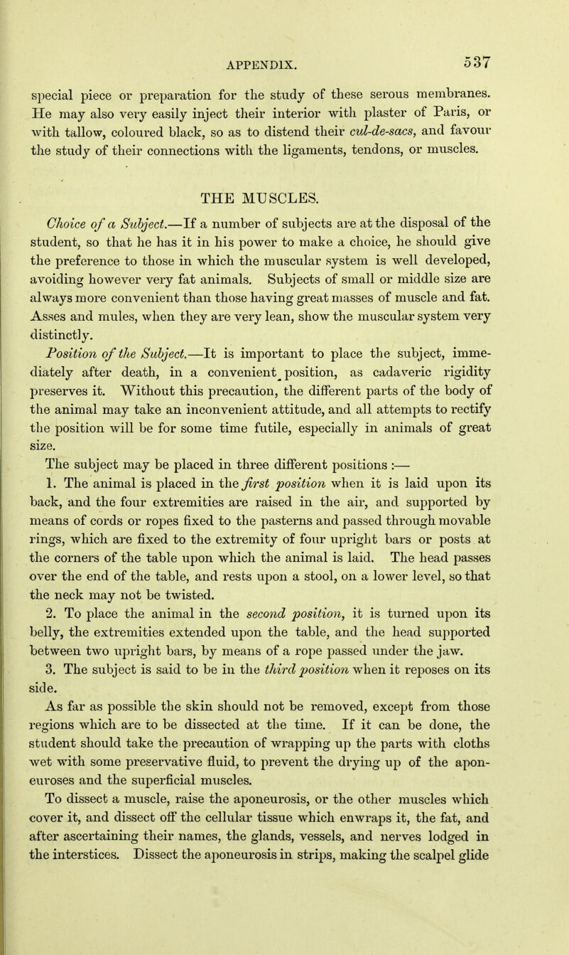 special piece or preparation for the study of these serous membranes. He may also very easily inject their interior with plaster of Paris, or with tallow, coloured black, so as to distend their cul-de-sacs, and favour the study of their connections with the ligaments, tendons, or muscles. THE MUSCLES. Choice of a Subject.—If a number of subjects are at the disposal of the student, so that he has it in his power to make a choice, he should give the preference to those in which the muscular system is well developed, avoiding however very fat animals. Subjects of small or middle size are always more convenient than those having great masses of muscle and fat. Asses and mules, when they are very lean, show the muscular system very distinctly. Fosition of the Subject.—It is important to place the subject, imme- diately after death, in a convenient^ position, as cadaveric rigidity preserves it. Without this precaution, the different parts of the body of the animal may take an inconvenient attitude, and all attempts to rectify the position will be for some time futile, especially in animals of great size. The subject may be placed in three different positions :— 1. The animal is placed in the first position when it is laid upon its back, and the four extremities are raised in the air, and supported by means of cords or ropes fixed to the pasterns and passed through movable rings, which are fixed to the extremity of four upright bars or posts at the corners of the table upon which the animal is laid. The head passes over the end of the table, and rests upon a stool, on a lower level, so that the neck may not be twisted. 2. To place the animal in the second position, it is turned upon its belly, the extremities extended upon the table, and the head supported between two upright bars, by means of a rope passed under the jaw. 3. The subject is said to be in the third position when it reposes on its side. As far as possible the skin should not be removed, except from those regions which are to be dissected at the time. If it can be done, the student should take the precaution of wrapping up the parts with cloths wet with some preservative fluid, to prevent the drying up of the apon- euroses and the superficial muscles. To dissect a muscle, raise the aponeurosis, or the other muscles which cover it, and dissect off the cellular tissue which enwraps it, the fat, and after ascertaiDing their names, the glands, vessels, and nerves lodged in the interstices. Dissect the aponeurosis in strips, making the scalpel glide