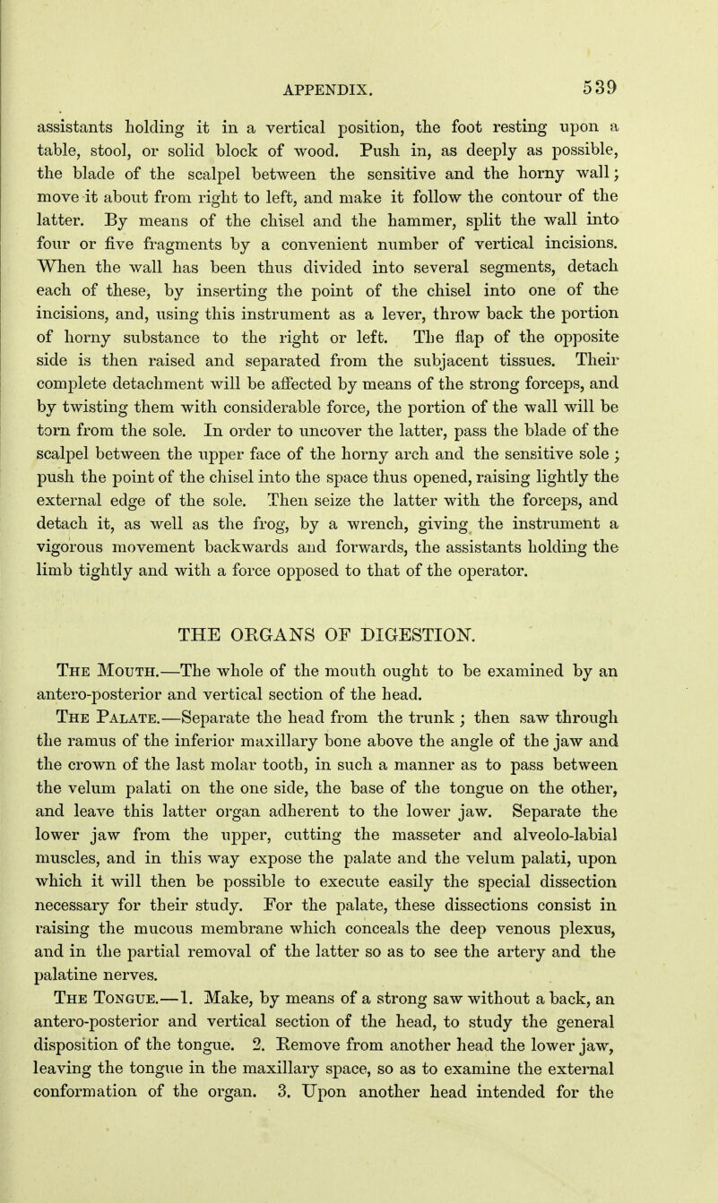 589 assistants holding it in a vertical position, the foot resting upon a table, stool, or solid block of wood. Push in, as deeply as possible, the blade of the scalpel between the sensitive and the horny wall; move it about from right to left, and make it follow the contour of the latter. By means of the chisel and the hammer, split the wall into four or five fragments by a convenient number of vertical incisions. When the wall has been thus divided into several segments, detach each of these, by inserting the point of the chisel into one of the incisions, and, using this instrument as a lever, throw back the portion of horny substance to the right or left. The flap of the opposite side is then raised and separated from the subjacent tissues. Their complete detachment will be affected by means of the strong forceps, and by twisting them with considerable force, the portion of the wall will be torn from the sole. In order to uncover the latter, pass the blade of the scalpel between the npper face of the horny arch and the sensitive sole ; push the point of the chisel into the space thus opened, raising lightly the external edge of the sole. Then seize the latter with the forceps, and detach it, as well as the frog, by a wrench, giving the instrument a vigorous movement backwards and forwards, the assistants holding the limb tightly and with a force opposed to that of the operator. THE ORGANS OF DIGESTION. The Mouth.—The whole of the mouth ought to be examined by an antero-posterior and vertical section of the head. The Palate.—Separate the head from the trunk ; then saw through the ramus of the inferior maxillary bone above the angle of the jaw and the crown of the last molar tooth, in such a manner as to pass between the velum palati on the one side, the base of the tongue on the other, and leave this latter organ adherent to the lower jaw. Separate the lower jaw from the upper, cutting the masseter and alveolo-labial muscles, and in this way expose the palate and the velum palati, upon which it will then be possible to execute easily the special dissection necessary for their study. For the palate, these dissections consist in raising the mucous membrane which conceals the deep venous plexus, and in the partial removal of the latter so as to see the artery and the palatine nerves. The Tongue.—1. Make, by means of a strong saw without a back, an antero-posterior and vertical section of the head, to study the general disposition of the tongue. 2. Kemove from another head the lower jaw, leaving the tongue in the maxillary space, so as to examine the external conformation of the organ. 3. Upon another head intended for the