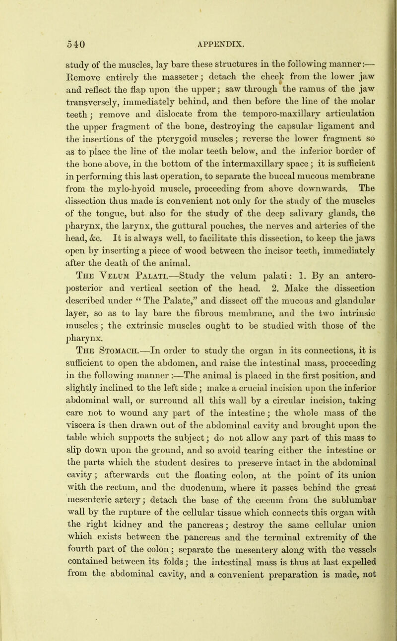 study of the muscles, lay bare tliese structures in the following manner:— Remove entirely the masseter; detach the cheek from the lower jaw and reflect the flap upon the upper; saw through the ramus of the jaw transversely, immediately behind, and then before the line of the molar teeth; remove and dislocate from the temporo-maxillary articulation the upper fragment of the bone, destroying the capsular ligament and the insertions of the pterygoid muscles; reverse the lower fragment so as to place the line of the molar teeth below, and the inferior border of the bone above, in the bottom of the intermaxillary space; it is sufficient in performing this last operation, to separate the buccal mucous membrane from the mylo-hyoid muscle, proceeding from above downwards. The dissection thus made is convenient not only for the study of the muscles of the tongue, but also for the study of the deep salivary glands, the pharynx, the larynx, the guttural pouches, the nerves and arteries of the head, &c. It is always well, to facilitate this dissection, to keep the jaws open by inserting a piece of wood between the incisor teeth, immediately after the death of the animal. The Yelum Palati.—Study the velum palati: 1. By an antero- posterior and vertical section of the head. 2. Make the dissection described under  The Palate, and dissect off* the mucous and glandular layer, so as to lay bare the fibrous membrane, and the two intrinsic muscles; the extrinsic muscles ought to be studied with those of the pharynx. The Stomach.—In order to study the organ in its connections, it is sufficient to open the abdomen, and raise the intestinal mass, proceeding in the following manner :—The animal is placed in the first position, and slightly inclined to the left side ; make a crucial incision upon the inferior abdominal wall, or surround all this wall by a circular incision, taking care not to wound any part of the intestine; the whole mass of the viscera is then drawn out of the abdominal cavity and brought upon the table which supports the subject; do not allow any part of this mass to slip down upon the ground, and so avoid tearing either the intestine or the parts which the student desires to preserve intact in the abdominal cavity; afterwards cut the floating colon, at the point of its union with the rectum, and the duodenum, where it passes behind the great mesenteric artery; detach the base of the caecum from the sublumbar wall by the rupture of the cellular tissue which connects this organ with the right kidney and the pancreas; destroy the same cellular union which exists between the pancreas and the terminal extremity of the fourth part of the colon; separate the mesentery along with the vessels contained between its folds; the intestinal mass is thus at last expelled from the abdominal cavity, and a convenient preparation is made, not