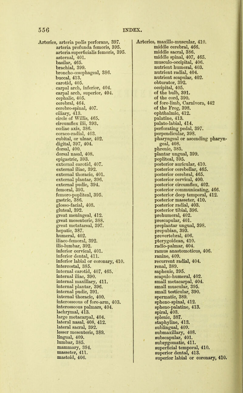 Arteries, arteria pedis perforans, 397. arteria profunda femoris, 395. arteria superficialis femoris, 395. asternal, 401. basilar, 465. brachial, 399. broncho-cesophageal, 386. buccal, 413. carotid, 405. carpal arch, inferior, 404. carpal arch, superior, 404. cephalic, 405. cerebral, 464. cerebro-spinal, 407. ciliary, 413. circle of Willis, 465. circumflex ilii, 393. cceliac axis, 386. coraco-radial, 403. cubital, or ulnar, 402. digital, 397, 404. dorsal, 400. dorsal nasal, 408. epigastric, 393. external carotid, 407. external iliac, 392. external thoracic, 401. external plantar, 396. external pudic, 394. femoral, 393. femoro-popliteal, 395. gastric, 386. glosso-facial, 408. gluteal, 392. great meningeal, 412. great mesenteric, 388. great metatarsal, 397. hepatic, 387. humeral, 402. iliaco-femoral, 392. ilio-lumbar, 392. inferior cervical, 401. inferior dental, 411. inferior labial or coronary, 410. intercostal, 385. internal carotid, 407, 465. internal iliac, 390. internal maxillary, 411. internal plantar, 396. internal pudic, 391. internal thoracic, 400. interosseous of fore-arm, 403. interosseous palmars, 404. lachrymal, 413. large metacarpal, 404. lateral nasal, 408, 412. lateral sacral, 392. lesser mesenteric, 389. lingual, 409. lumbar, 385. mammary, 394. masseter, 411. mastoid, 406. Arteries, maxillo-muscular, 410. middle cerebral, 466. middle sacral, 386. middle spinal, 407, 465. musculo-occipital, 406. nutrient humeral, 403. nutrient radial, 404. , nutrient scapular, 402. obturator, 392. occipital, 405. of the bulb, 391. of the cord, 390. of fore-limb, Camivora, 442 of the Frog, 398. ophthalmic, 412. palatine, 413. palato-labial, 414. perforating pedal, 397. perpendicular, 398. pharyngeal or ascending pharyn- geal, 408. phrenic, 385. plantar ungual, 399. popliteal, 395. posterior auricular, 410. posterior cerebellar, 465. posterior cerebral, 465. posterior cervical, 400. posterior circumflex, 402. posterior communicating, 466. posterior deep temporal, 412. posterior masseter, 410. posterior radial, 403. posterior tibial, 396. prehumeral, 402. prescapular, 401. preplantar ungual, 398. prepubian, 393. prevertebral, 406. pterygoidean, 410. radio-palmar, 404. ramus anastomoticus, 406. ranine, 409. recurrent radial, 404. renal, 389. saphenic, 395. scapulo-humeral, 402. small metacarpal, 404. small muscular, 395. small testicular, 390. spermatic, 389. spheno-spinal, 412. spheno-palatine, 413. spiral, 403. splenic, 387. staphyline, 413. sublingual, 409. submaxillary, 408. subscapular, 401. subzygomatic, 411. superficial temporal, 410. superior dental, 413. superior labial or coronary, 410.