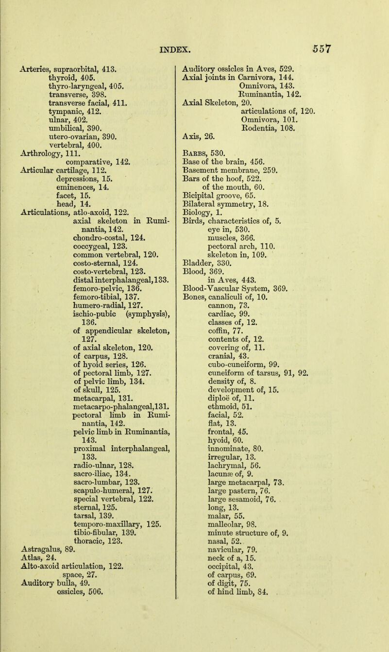 Arteries, supraorbital, 413. thyroid, 405. thyro-laryngeal, 405. transverse, 398. transverse facial, 411. tympanic, 412. ulnar, 402. umbilical, 390. utero-ovarian, 390. vertebral, 400. Arthrology, 111. comparative, 142. Articular cartilage, 112. depressions, 15. eminences, 14. facet, 15. head, 14. Articulations, atlo-axoid, 122. axial skeleton in E-umi- nantia, 142. chondro-costal, 124. coccygeal, 123. common vertebral, 120. costo-sternal, 124. costo-vertebral, 123. distal interphalangeal, 133. ; femoro-pelvic, 136. femoro-tibial, 137. humero-radial, 127. ischio-pubic (symphysis), 136. of appendicular skeleton, 127. of axial skeleton, 120. of carpus, 128. of hyoid series, 126. of pectoral limb, 127. of pelvic limb, 134. of skull, 125. metacarpal, 131. metacarpo-phalangeal,131. pectoral limb in Rumi- nantia, 142. pelvic limb in Ruminantia, 143. proximal interphalangeal, 133. radio-ulnar, 128. sacro-iliac, 134. sacro-lumbar, 123. scapulo-humeral, 127. special vertebral, 122. sternal, 125. tarsal, 139. temporo-maxillary, 125. tibio-fibular, 139. thoracic, 123. Astragalus, 89. Atlas, 24. Alto-axoid articulation, 122. space, 27. Auditory bulla, 49. ossicles, 506. Auditory ossicles in Aves, 529. Axial joints in Carnivora, 144. Omnivora, 143. Ruminantia, 142. Axial Skeleton, 20. articulations of, 120. Omnivora, 101. Rodentia, 108. Axis, 26. Baebs, 530. Base of the brain, 456. Basement membrane, 259. Bars of the hoof, 522. of the mouth, 60. Bicipital groove, 65. Bilateral symmetry, 18. Biology, 1. Birds, characteristics of, 5. eye in, 530. muscles, 366. pectoral arch, 110. skeleton in, 109. Bladder, 330. Blood, 369. in Aves, 443. Blood-Vascular System, 369. Bones, canaliculi of, 10. cannon, 73. cardiac, 99. classes of, 12. coffin, 77. contents of, 12. covering of, 11. cranial, 43. cubo-cuneiform, 99. cuneiform of tarsus, 91, 92. density of, 8. development of, 15. diploe of, 11. ethmoid, 51. facial, 52. flat, 13. frontal, 45. hyoid, 60. innominate, 80. irregular, 13. lachrymal, 56. lacunae of, 9. large metacarpal, 73. large pastern, 76. large sesamoid, 76. long, 13. malar, 55. malleolar, 98. minute structure of, 9. nasal, 52. navicular, 79. neck of a, 15. occipital, 43. of carpus, 69. of digit, 75. of hind limb, 84. .