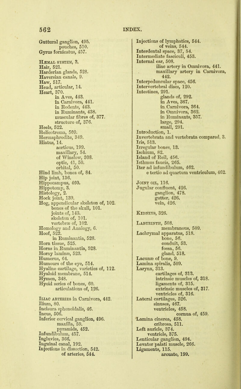 Guttural ganglion, 495. pouches, 510. Gyrus fornicatus, 457. H^MAL SYSTEM, 3. Hair, 521. Harderian glands, 528. Haversian canals, 9. Haw, 517. Head, articular, 14. Heart, 370. in Aves, 443. in Carnivora, 441. in Eodents, 443. in Euminants, 438. muscular fibres of, 377. structure of, 376. Heels, 522. Helicotrema, 509. Hermaphrodite, 349. Hiatus, 14. aorticus, 199. maxillary, 54. of Winslow, 308. optic, 41, 50. orbital, 50. Hind limb, bones of, 84. Hip joint, 136. Hippocampus, 460. Hippotomy, 3. Histology, 2. Hock joint, 139. Hog, appendicular skeleton of, 102. bones of the skull, 101. joints of, 143. skeleton of, 101. vertebrse of, 102. Homology and Analogy, 6. Hoof, 522. in Ruminantia, 528. Horn tissue, 525. Horns in Ruminantia, 528. Horny lamina, 523. Humerus, 64. Humours of the eye, 514. Hyaline cartilage, varieties of, 112. Hyaloid membrane, 514. Hymen, 348. Hyoid series of bones, 60. articulations of, 126. Iliac aeteeies in Carnivora, 442. Ilium, 80. Incisura sphenoidalis, 46. Incus, 506. Inferior cervical ganglion, 496. maxilla, 59. pyramids, 452. Infundibulum, 457. Ingluvies, 366. Inguinal canal, 192. Injections in dissection, 542. of arteries, 544, Injections of lymphatics, 544. of veins, 544. Interdental space, 37, 54. Intermediate fasciculi, 453. Internal ear, 508. iliac artery in Omnivora, 441. maxillary artery in Carnivora, 442. Interpeduncular space, 456. Intervertebral discs, 120. Intestines, 291. glands of, 292. in Aves, 367. in Carnivora, 364. in Omnivora, 362. in Ruminants, 357. large, 294. small, 291. Introduction, 1. Invertebrata and vertebrata compared, 3. Iris, 513. Irregular bones. 13. Ischium, 82. Island of Reil, 456. Isthmus faucis, 265. Iter ad infundibulum, 462. e tertio ad quartum ventriculum, 462. Joint oil, 116. Jugular confluent, 426. ganglion, 478. gutter, 426. vein, 426. Kidneys, 326. Labyrinth, 508. membranous, 509. Laclirymal apparatus, 518. bone, 56. conduit, 53. fossa, 56. gland, 518. LacunsB of bone, 9. Lamina spiralis, 509. Larynx, 313. cartilages of, 313. intrinsic muscles of, 318. ligaments of, 315. extrinsic muscles of, 317. ventricles of, 316. Lateral cartilages, 526. sinuses, 467. ventricles, 458. comua of, 459. Lamina cinerea, 458. cribrosa, 511. Left auricle, 374. ventricle, 375. Lenticular ganglion, 494. Levator palati muscle, 266. Ligaments, 115. arcuate, 199.