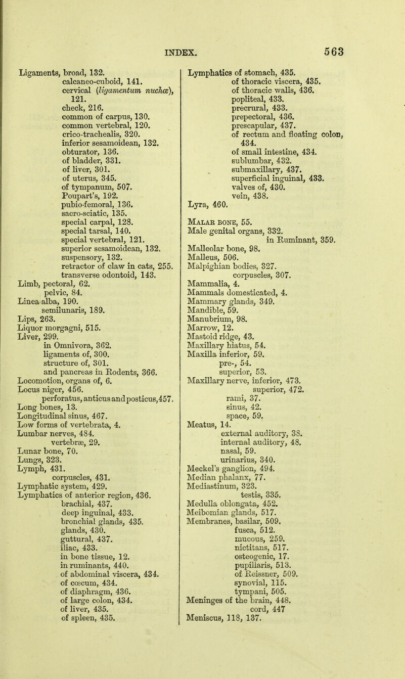 Ligaments, broad, 132. calcaneo-cuboid, 141. cervical {liganientum nuchce), 121. check, 216. common of carpus, 130. common vertebral, 120. crico-trachealis, 320. inferior sesamoidean, 132. obturator, 136. of bladder, 331. of liver, 301. of uterus, 345. of tympanum, 507. Poupart's, 192. pubio-femoral, 136. sacro-sciatic, 135. special carpal, 128. special tarsal, 140. special vertebral, 121. superior sesamoidean, 132. suspensory, 132. retractor of claw in cats, 255. transverse odontoid, 143. Limb, pectoral, 62. pelvic, 84. Lineaalba, 190. semilunaris, 189. Lips, 263. Liquor morgagni, 515. Liver, 299. in Omnivora, 362. ligaments of, 300. structure of, 301. and pancreas in Rodents, 366. Locomotion, organs of, 6. Locus niger, 456. perforatus, anticus and posticus,457. Long bones^ 13. Longitudinal sinus, 467. Low forms of vertebrata, 4. Lumbar nerves, 484. vertebrae, 29. Lunar bone, 70. Lungs, 323. Lymph, 431. corpuscles, 431. Lymphatic system, 429. Lymphatics of anterior region, 436. brachial, 437. deep inguinal, 433. bronchial glands, 435. glands, 430. guttural, 437. iliac, 433. in bone tissue, 12. in ruminants, 440. of abdominal viscera, 434. of coecum, 434. of diaphragm, 436. of large colon, 434. of liver, 435. of spleen, 435. Lymphatics of stomach, 435. of thoracic viscera, 435. of thoracic walls, 436. popliteal, 433. precrural, 433. prepectoral, 436. prescapular, 437. of rectum and floating colon, 434. of small intestine, 434. Bublumbar, 432, submaxillary, 437. superficial inguinal, 433. valves of, 430. vein, 438. Lyra, 460. Malar bone, 55. Male genital organs, 332. in Ruminant, 359. Malleolar bone, 98. Malleus, 506. Malpighian bodies, 327. corpuscles, 307. Mammalia, 4. Mammals domesticated, 4. Mammary glands, 349. Mandible, 59. Manubrium, 98. Marrow, 12. Mastoid ridge, 43. Maxillary hiatus, 54. Maxilla inferior, 59. pre-, 54. superior, 53. Maxillary nerve, inferior, 473. superior, 472. rami, 37. sinus, 42. space, 59. Meatus, 14. external auditory, 38. internal auditory, 48. nasal, 59. urinarius, 340. Meckel's ganglion, 494. Median phalanx, 77. Mediastinum, 323. testis, 335. Medulla oblongata, 452. Meibomian glands, 517. Membranes, basilar, 509. fusca, 512. mucous, 259. nictitans, 517. osteogenic, 17. pupiliaris, 513. of Eeissner, 509. synovial, 115. tympani, 505. Meninges of the brain, 448. cord, 447 Meniscus, 118, 137.