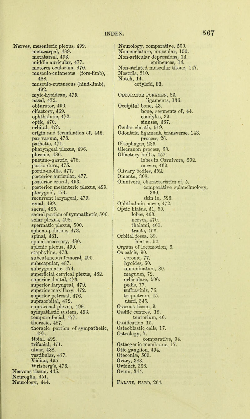 Nerves, mesenteric plexus, 499. metacarpal, 489. metatarsal, 493. middle auricular, 477. motores oculorum, 470. musculo-cutaneous (fore-limb), 488. musculo-cutaneous (hind-limb), 492. mylo-hyoidean, 475. nasal, 472. obturator, 490. olfactory, 469. ophthalmic, 472. optic, 470. orbital, 473. origin and termination of, 446. par vagum, 478. pathetic, 471. pharyngeal plexus, 496. phrenic, 486. pneumo-gastric, 478. portio-dura, 475. portio-mollis, 477. posterior auricular, 477. posterior crural, 493. posterior mesenteric plexus, 499. pterygoid, 474. recurrent laryngeal, 479. renal, 499. sacral, 485. sacral portion of sympathetic, 500. solar plexus, 498. spermatic plexus, 500. spheno-palatine, 473. spinal, 481. spinal accessory, 480. splenic plexus, 499. staphyline, 473. subcutaneous femoral, 490, subscapular, 487. subzygomatic, 474. superficial cervical plexus, 482. superior dental, 473. superior laryngeal, 479. superior maxillary, 472. superior petrosal, 476. supraorbital, 472. suprarenal plexus, 499. sympathetic system, 493. temporo-facial, 477. thoracic, 487. thoracic portion of sympathetic, 497. tibial, 492. trifacial, 471. ulnar, 488. vestibular, 477. Vidian, 495. Wrisberg's, 476. Nervous tissue, 445, Neuroglia, 451. Neurology, 444. Neurology, comparative, 500. Nomenclature, muscular, 150. Non-articular depressions, 14. eminences, 14. Non-striated muscular tissue, 147. Nostrib, 310. Notch, 14. cotyloid, 83. Obturatoe foeamen, 83. ligaments, 136. Occipital bone, 43. bone, segments of, 44. condyles, 39. sinuses, 467. Ocular sheath, 519. Odontoid ligament, transverse, 143. process, 26. (Esophagus, 285. Olecranon process, 68. Olfactory bulbs, 457. lobes in Carnivora, 502. nerves, 469. Olivary bodies, 452. Omenta, 308. Omnivora, characteristics of, 5. comparative splanchnology, 360. skin in, 528, Ophthalmic nerve, 472. Optic hiatus, 41, 50. lobes, 463. nerves, 470. thalami, 461. tracts, 456, Orbital fossa, 39. hiatus, 50, Organs of locomotion, 6. Os calcis, 90. coron93, 77. hyoides, 60. innominatum, 80. magnum, 72. orbiculare, 506. pedis, 77. suffraginis, 76. triquetrum, 45. uteri, 345. Osseous tissue, 9. Ossific centres, 15. tentorium, 40. Ossification, 15. Osteoblastic cells, 17. Osteology, 7. comparative, 94. Osteogenic membrane, 17. Otic ganglion, 494. Otoconige, 509. Ovary, 343. Oviduct, 368. Ovum, 344. Palate, haed, 264.