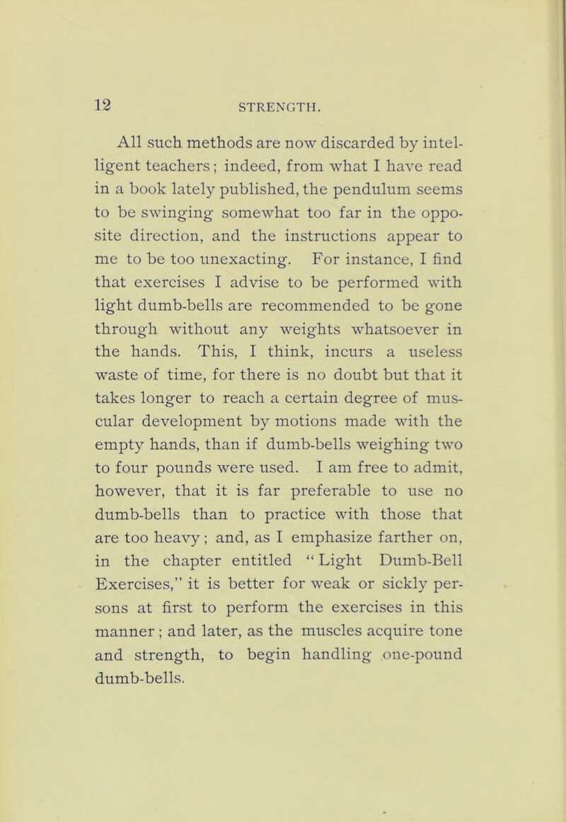 All such methods are now discarded by intel- ligent teachers; indeed, from what I have read in a book lately published, the pendulum seems to be swinging somewhat too far in the oppo- site direction, and the instructions appear to me to be too unexacting. For instance, I find that exercises I advise to be performed with light dumb-bells are recommended to be gone through without any weights whatsoever in the hands. This, I think, incurs a useless waste of time, for there is no doubt but that it takes longer to reach a certain degree of mus- cular development by motions made with the empty hands, than if dumb-bells weighing two to four pounds were used. I am free to admit, however, that it is far preferable to use no dumb-bells than to practice with those that are too heavy; and, as I emphasize farther on, in the chapter entitled “ Light Dumb-Bell Exercises,” it is better for weak or sickly per- sons at first to perform the exercises in this manner ; and later, as the muscles acquire tone and strength, to begin handling one-pound dumb-bells.