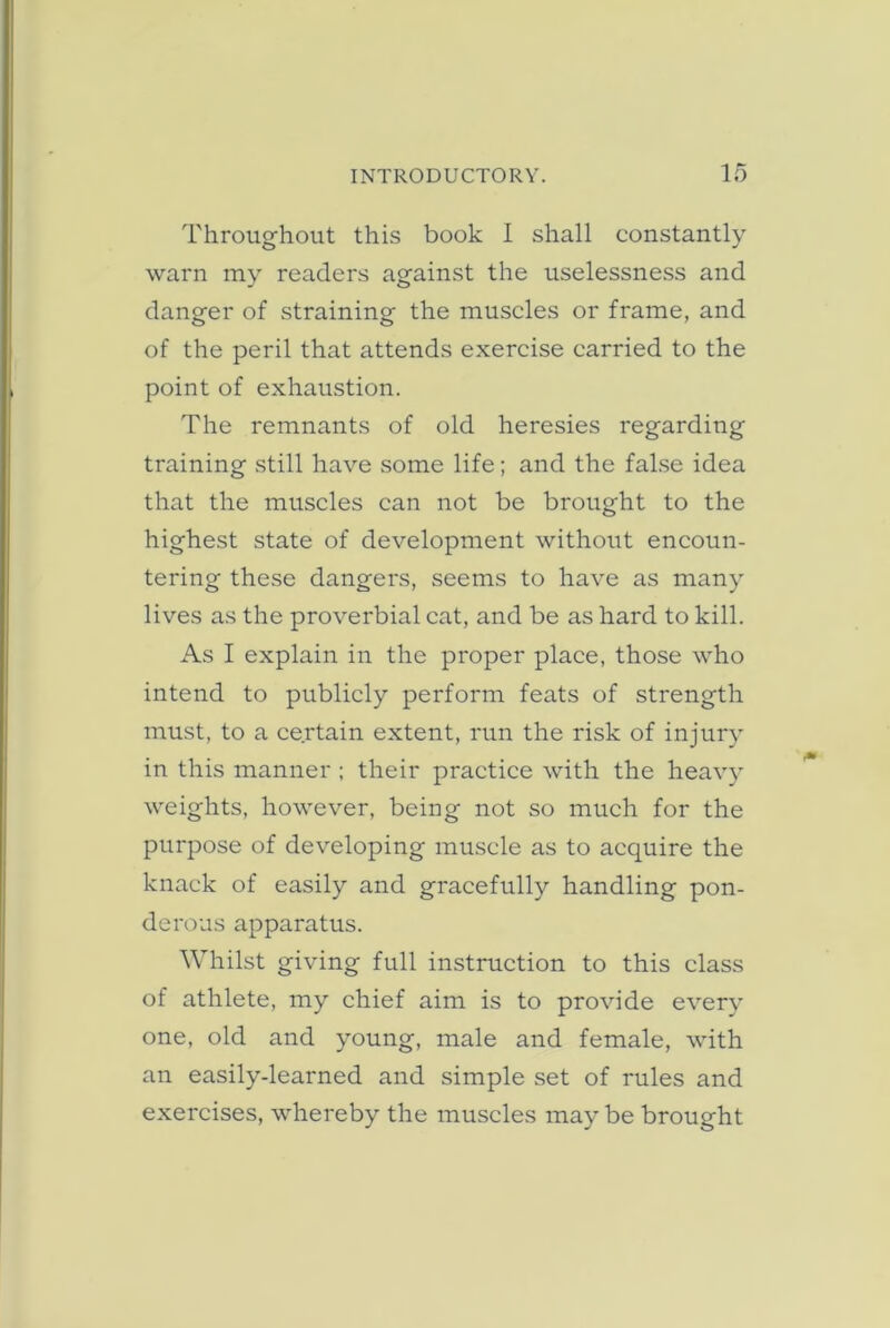 Throughout this book 1 shall constantly warn my readers against the uselessness and danger of straining the muscles or frame, and of the peril that attends exercise carried to the point of exhaustion. The remnants of old heresies regarding training still have some life; and the fal.se idea that the muscles can not be brought to the highest state of development without eneoun- tering these dangers, seems to have as many lives as the proverbial cat, and be as hard to kill. As I explain in the proper plaee, those who intend to publicly perform feats of strength must, to a certain extent, run the risk of injury in this manner ; their practice with the heavy weights, however, being not so mueh for the purpose of developing muscle as to acquire the knack of easily and gracefully handling pon- derous apparatus. Whilst giving full instruction to this class of athlete, my chief aim is to provide every one, old and young, male and female, with an easily-learned and simple set of rules and exercises, whereby the muscles may be brought