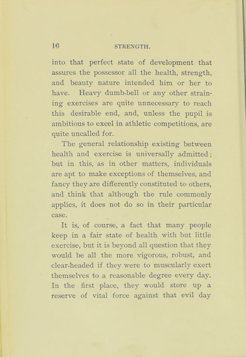 into that perfect state of development that assures the possessor all the health, strength, and beauty nature intended him or her to have. Heavy dumb-bell or any other strain- ing exercises are quite unnecessary to reach this desirable end, and, unless the pupil is ambitious to excel in athletic competitions, are quite uncalled for. The general relationship existing between health and exercise is universally admitted; but in this, as in other matters, individuals are apt to make exceptions of themselves, and fancy they are differently constituted to others, and think that although the rule commonly applies, it does not do so in their particular case. It is, of course, a fact that many people keep in a fair state of health with but little exercise, but it is be}^ond all question that they would be all the more vigorous, robust, and clear-headed if they were to muscularly exert themselves to a reasonable degree every day. In the first place, they would store up a reserve of vital force against that evil day