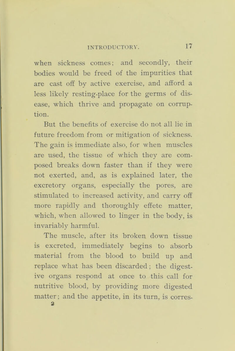 when sickness comes; and secondly, their bodies would be freed of the impurities that are cast off by active exercise, and afford a less likely resting-place for the germs of dis- ease, which thrive and propagate on corrup- tion. But the benefits of exercise do not all lie in future freedom from or mitigation of sickness. The gain is immediate also, for when muscles are used, the tissue of which they are com- posed breaks down faster than if they were not exerted, and, as is explained later, the excretory organs, especially the pores, are stimulated to increased activity, and carry off more rapidly and thoroughly effete matter, which, when allowed to linger in the body, is invariably harmful. The muscle, after its broken down tissue is excreted, immediately begins to absorb material from the blood to build up and replace what has been discarded; the digest- ive organs respond at once to this call for nutritive blood, by providing more digested matter; and the appetite, in its turn, is corres- 2