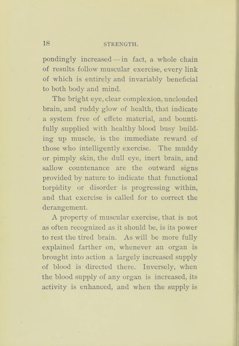 pondingly increased—in fact, a whole chain of results follow muscular exercise, every link of which is entirely and invariably beneficial to both body and mind. The bright eye, clear complexion, unclouded brain, and ruddy glow of health, that indicate a system free of effete material, and bounti- fully supplied with healthy blood busy build- ing up muscle, is the immediate reward of those who intelligently exercise. The muddy or pimply skin, the dull eye, inert brain, and sallow countenance are the outward signs provided by nature to indicate that functional torpidity or disorder is progressing within, and that exercise is called for to correct the derangement. A property of muscular exercise, that is not as often recognized as it should be, is its power to rest the tired brain. As will be more fully explained farther on, whenever an organ is brought into action a largely increased supply of blood is directed there. Inversely, when the blood supply of any organ is increased, its activity is enhanced, and when the supply is