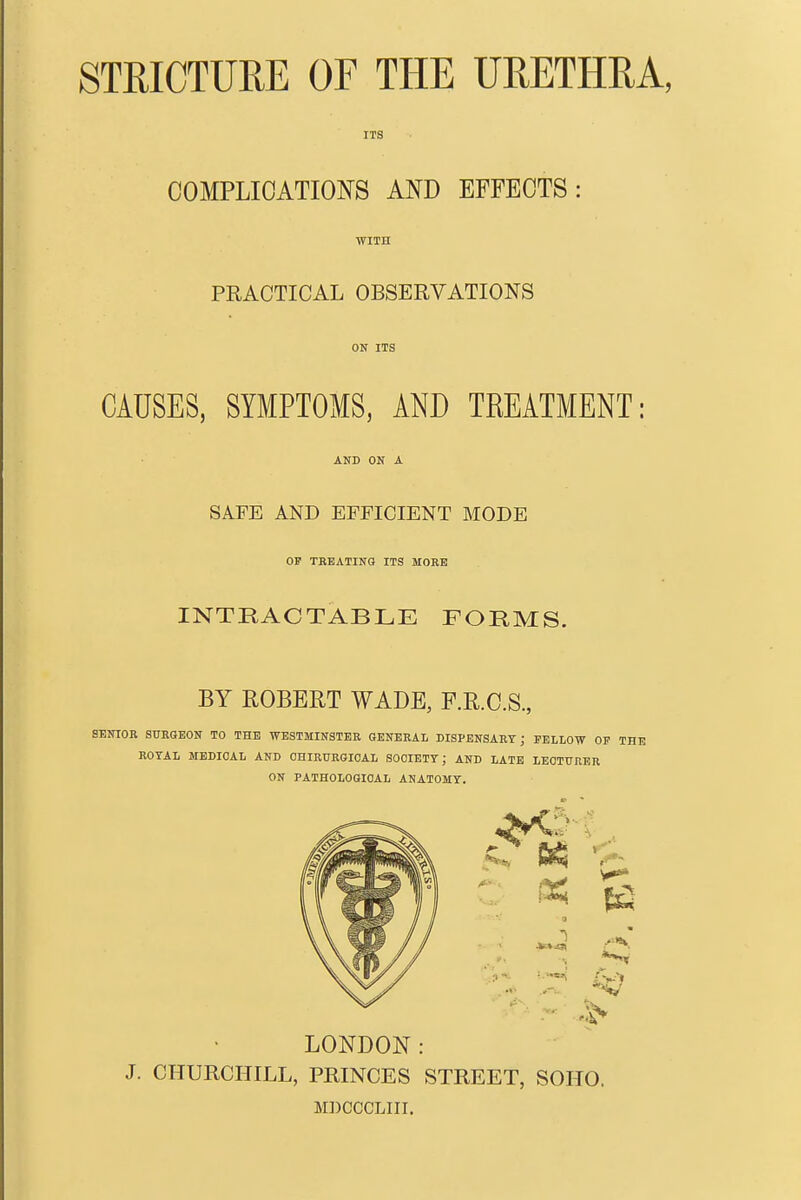 STRICTURE OF THE URETHRA, ITS COMPLICATIONS AND EFFECTS: MITB PRACTICAL OBSERVATIONS ON ITS CAUSES, SYMPTOMS, AND TREATMENT: AND ON A SAFE AND EFFICIENT MODE OF TEBATING ITS MORE INTRACTABLE FORMS. BY ROBERT WADE, F.R.C.S., SENIOR SURGEON TO THE WESTMINSTER GENERAL DISPENSARY ; FELLOW OP THE ROTAL MEDICAL AND OHIRUEGIOAL SOOIETT; AND LATE LECTURER ON PATHOLOGICAL ANATOMT, LONDON: J. CHURCHILL, PRINCES STREET, SOHO. MDCCCLIII.