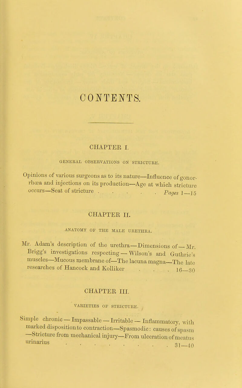 CHAPTEE I. GENEBAL OBSERVATIONS ON STRICTUEE. OiDinion s of various surgeons as to its nature—Influence of gonor- rhoea and injections on its production—Age at which stricture occurs—Seat of stricture Pages l ]5 CHAPTEE 11. ANATOMY OF THE MALE UEETHEA. Mr. Adam's description of the urethra—Dimensions of—Mr. Brigg's investigations respecting — Wilson's and Guthrie's muscles—Mucous membrane of—The lacuna magna—The late researches of Hancock and KoUiker . . . 16—30 CHAPTEE III. VARIETIES OP STRICTURE. Simple chronic — Impassable — Irritable — Inflammatory, with marked disposition to conti'action—Spasmodic: causes of spasm —Strictm-e from mechanical injmy—From ulceration of meatus .31-10