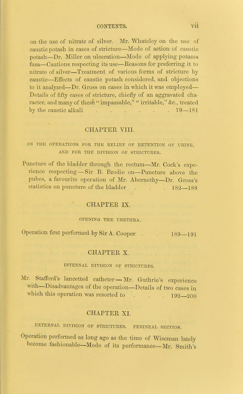 on the use of nitrate of silver. Mr. Wltateley on the use of caustic potash in cases of stricture—Mode of action of caustic potash—Dr. Miller on ulceration—Mode of applying potassa fusa—Cautions respecting its use—Keasons for preferring it to nitrate of silver—Treatment of various forms of strictm-e by caustic—Effects of caustic potash considered, and objections to it analyzed—Dr. Gross on cases in which it was employed— Details of fifty cases of strictm'e, chiefly of an aggravated cha- racter, and many of thesfe  impassable,  irritable, &c., treated by the caustic alkali 79—181 CHAPTEE VIII. ON THE OPERATIONS FOR THE RELIEF OF RETENTION OF URINE, AND FOR THE DIVISION OF STRICTURES. Puncture of the bladder through the rectum—Mr. Cock's expe- rience respecting — Sir B. Brodie on—Punctm-e above the pubes, a favourite operation of Mr. Abernethy—Dr. Gross's statistics on puncture of the bladder . . . 183—188 CHAPTEE IX. OPENING THE URETHRA. Operation first perfoi-med by Sir A. Cooper . . 189 191 CHAPTEE X. INTERNAL DIVISION OP STRICTURES. Mr. Stafford's lancetted catheter —Mr. Guthrie's experience with—Disadvantages of the operation—Details of two cases in which this operation was resorted to . . . 192 30O CHAPTEE XI. EXTERNAL DIVISION OF STRICTURES. PERINEAL SECTION. Operation performed as long ago as the time of Wiseman lately become fashionable—Mode of its performance—Mr. Smith's