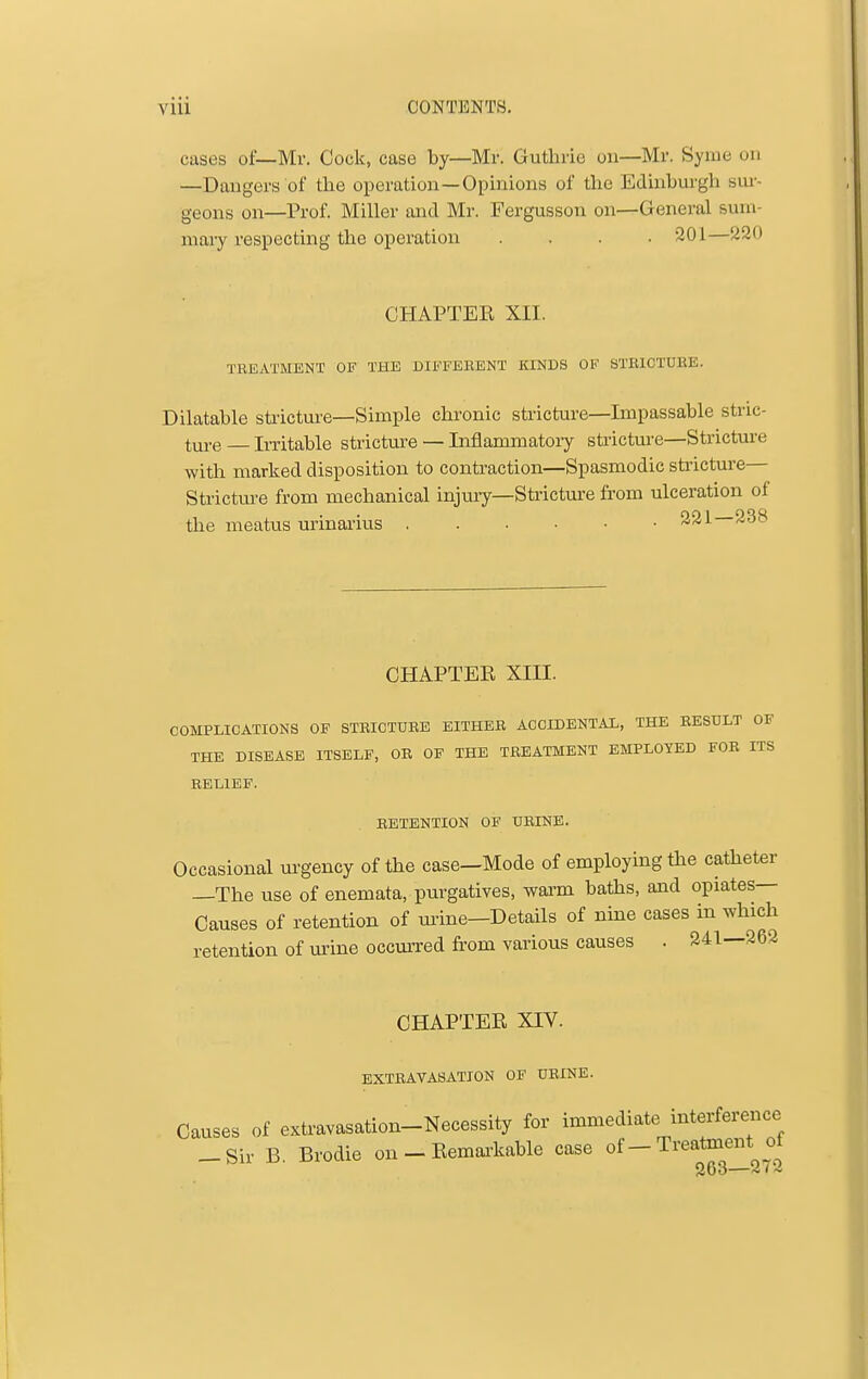 cases of—Mr. Cock, case by—Mr. Guthrie on-Mr. Syme on —Dangers of tlie operation—Opinions of the Edinburgh sur- geons on—Prof. Miller and Mr. Fergusson on—General sum- mary respecting the operation .... 201—220 CHAPTER XII. TBEATMENT OF THE DIFFERENT KINDS OF STRICTUKE. Dilatable stiicture—Simple chronic stricture—Impassable stric- ture — Irritable stricture — Inflammatoiy stricture—Strictm-e with marked disposition to contraction—Spasmodic stricture— Sti-ictm-e from mechanical injury—Stricture from ulceration of the meatus urinai'ius 221—238 CHAPTER XIII. COMPLICATIONS OF STRICTURE EITHER ACCIDENTAL, THE RESULT OF THE DISEASE ITSELF, OR OF THE TREATMENT EMPLOYED FOR ITS RELIEF. RETENTION OF URINE. Occasional m-gency of the case—Mode of employing the catheter —The use of enemata, purgatives, warm baths, and opiates- Causes of retention of urine—Details of nine cases in which retention of urine occmTed from various causes . 241—262 CHAPTER XIV. EXTRAVASATION OF URINE. Causes of extravasation-Necessity for immediate interference -Sir B. Brodie on - Remarkable case of-Treatment ot 263—2(~