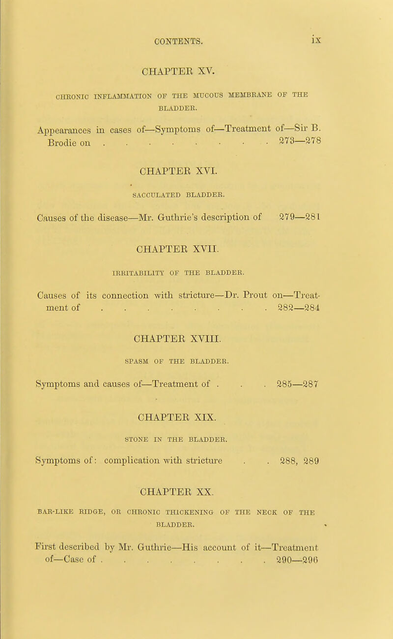 CHAPTER XV. CHRONIC INFLAMMATION OF THE MUCOUS MEMBRANE OF THE BLADDER. Appearances in cases of—Symptoms of—Treatment of—Sir B. Brodieon 273—278 CHAPTER XVI. SACCULATED BLADDER. Causes of the disease—Mr. Guthrie's description of 279—281 CHAPTER XVII. IRRITABILITY OF THE BLADDER. Causes of its connection with stricture—Dr. Prout on—Ti'eat- ment of 282—284 CHAPTER XVIII. SPASM OF THE BLADDER. Symptoms and causes of—Treatment of . . . 285—287 CHAPTER XIX. STONE IN THE BLADDER. Symptoms of: complication with stricture . . 288, 289 CHAPTER XX. BAR-LIKE RIDGE, OR CHRONIC THICKENING OF THE NECK OF THE BLADDER. First described by Mr. Guthrie—His account of it—Treatment of—Case of 290—296