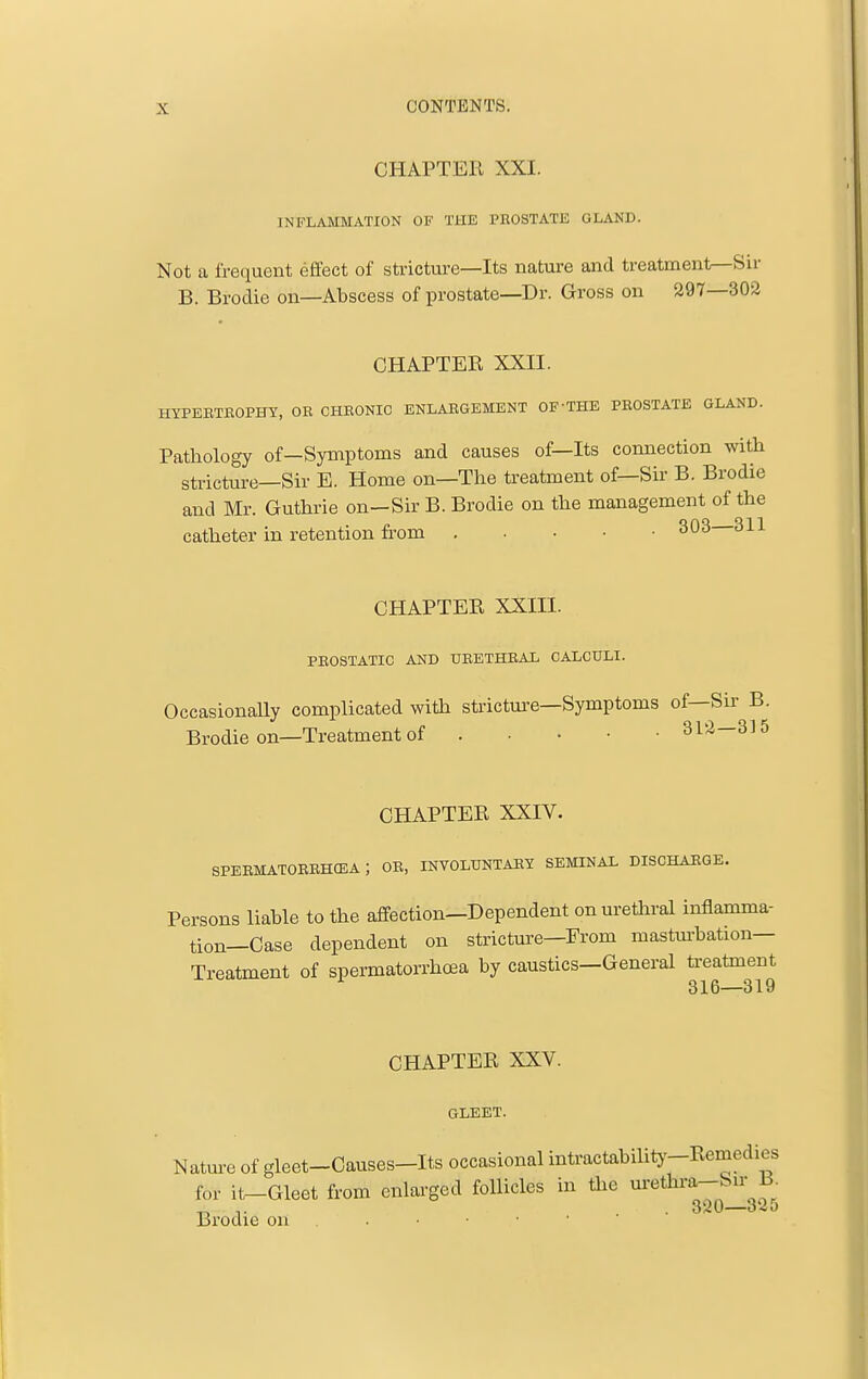 CHAPTER XXI. INFLAMMATION OF THE PROSTATE GLAND. Not a frequent effect of stricture—Its nature and treatment^Sir B. Brodie on—Abscess of prostate—Dr. Gross on 297—302 CHAPTER XXII. HYPEBTROPHY, OK CHRONIC ENLARGEMENT OF'THE PROSTATE GLAND. Pathology of—Symptoms and causes of—Its connection with stricture—Sir E. Home on—The treatment of—Sir B. Brodie and Mr. Guthrie on—Sir B. Brodie on the management of the catheter in retention from CHAPTER XXIII. PROSTATIC AND URETHRAL CALCULI. OccasionaUy complicated with stricture—Symptoms of—Sir B. Brodie on—Treatment of 312—3] 5 CHAPTER XXIV. SPERMATORRHCEA ; OR, INVOLUNTARY SEMINAL DISCHARGE. Persons liable to the affection—Dependent on urethral inflamma- tion—Case dependent on stricture—From mastm-bation— Treatment of spermatorrhoea by caustics—General ti-eatment 316—319 CHAPTER XXV. GLEET. Nature of gleet-Causes-Its occasional intractability-Remedies for it^Gleet from enlarged follicles in tlie m-ethra-Su- B „ . 320—325 Brodie on . . ■ • • ■