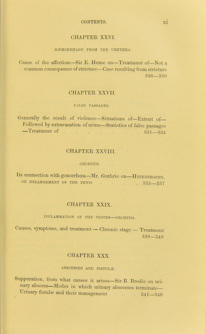 CHAPTEE XXVI. HiEMOBRHAGF. FROM THE URETHRA. Cause of the affection—Sir E. Home on—Treatment of—Not a common consequence of stricture—Case resulting from stricture 326—330 CHAPTER XXVII. FALSE PASSAGES. Generally the result of violence—Situations of—Extent of— Followed by extravasation of urine—Statistics of false passages —Treatment of 331—334 CHAPTEE XXVIII. CHORDEE. Its connection with gonorrhoea—Mr. Guthrie on—Hypertrophy, OR ENLABGEMENT OF THE PENIS .... 335 337 CHAPTEE XXIX. INFLAMMATION OF THE TESTES ORCHITIS. Causes, symptoms, and treatment — Chronic stage — Treatment 338-340 CHAPTEE XXX. ABSCESSES AND FlSTULiE. Suppuration, from what causes it arises—Sir B. Brodie on uri- nary abscess—Modes in which urinaay abscesses terminate— Urinary fistulte and their management . 341—340