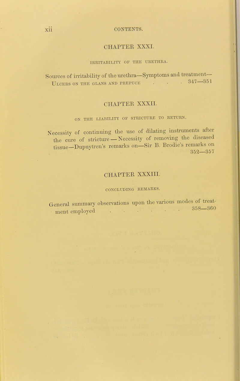 CHAPTER XXXI. IRBITABILITY OF THE URETHRA. Sources of irritability of the urethra—Symptoms and treatment— Ulcers on the glans and prepuce . • • 347—351 CHAPTER XXXII. ON the liability of stricture to return. Necessity of continuing the use of dilating instruments after the cure of stricture — Necessity of removing the diseased tissue—Dupuytren's remai'ks on—Sir B. Brodie's remarks on 352—357 CHAPTER XXXIII. CONCLUDING REMARKS. General summary observations upon the various modes of treat- ment employed 358—360