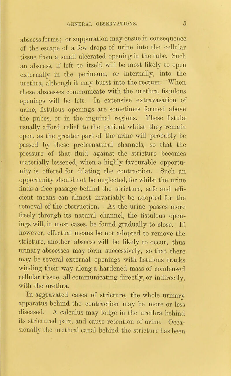 abscess forms; or suppuration may ensue in consequence of the escape of a few drops of urine into the cellular tissue from a small ulcerated opening in the tube. Such an abscess, if left to itself, will be most likely to open externally in the perineum, or internally, into the urethra, although it may burst into the rectum. When these abscesses communicate with the urethra, fistulous openings will be left. In extensive extravasation of urine, fistulous openings are sometimes formed above the pubes, or in the inguinal regions. These fistulas usually afford relief to the patient whilst they remain open, as the greater part of the urine will probably be passed by these preternatural channels, so that the pressure of that fluid against the stricture becomes materially lessened, when a highly favourable opportu- nity is offered for dilating the contraction. Such an opportunity should not be neglected, for whilst the urine finds a free passage behind the stricture, safe and efii- cient means can almost invariably be adopted for the removal of the obstruction. As the urine passes more freely through its natural channel, the fistulous open- ings will, in most cases, be found gradually to close. If, however, efiectual means be not adopted to remove the stricture, another abscess will be likely to occur, thus urinary abscesses may form successively, so that there may be several external openings with fistulous tracks winding their way along a hardened mass of condensed cellular tissue, all communicating directly, or indirectly, with the urethra. In aggravated cases of stricture, the whole urinary apparatus behind the contraction may be more or less diseased. A calculus may lodge in the urethra behind its strictured part, and cause retention of urine. Occa- sionally the urethral canal behind the stricture has been