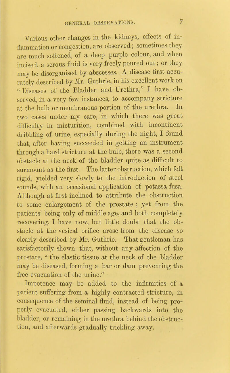 Various other changes in the kidneys, effects of in- flammation or congestion, are observed; sometimes they arc much softened, of a deep purple colour, and when incised, a serous fluid is very freely poured out; or they may be disorganised by abscesses. A disease first accu- rately described by Mr. Guthrie, in his excellent work on  Diseases of the Bladder and Urethra, I have ob- served, in a very few instances, to accompany stricture at the bulb or membranous portion of the urethra. In two cases under my care, in which there was great difficulty in micturition, combined with incontinent dribbhng of urine, especially during the night, I found that, after having succeeded in getting an instrument through a hard stricture at the bulb, there was a second obstacle at the neck of the bladder quite as difficult to surmount as the first. The latter obstruction, which felt rigid, yielded very slowly to the introduction of steel sounds, with an occasional application of potassa fusa. Although at first inclined to attribute the obstruction to some enlargement of the prostate ; yet from the patients' being only of middle age, and both completely recovering, I have now, but little doubt that the ob- stacle at the vesical orifice arose from the disease so clearly described by Mr. Guthrie. That gentleman has satisfactorily shown that, without any affection of the prostate,  the elastic tissue at the neck of the bladder may be diseased, forming a bar or dam preventing the free evacuation of the urine. Impotence may be added to the infirmities of a patient sufiering from a highly contracted stricture, in consequence of the seminal fluid, instead of being pro- perly evacuated, either passing backwards into the bladder, or remaining in the urethra behind the obstruc- tion, and afterwards gradually trickling away.