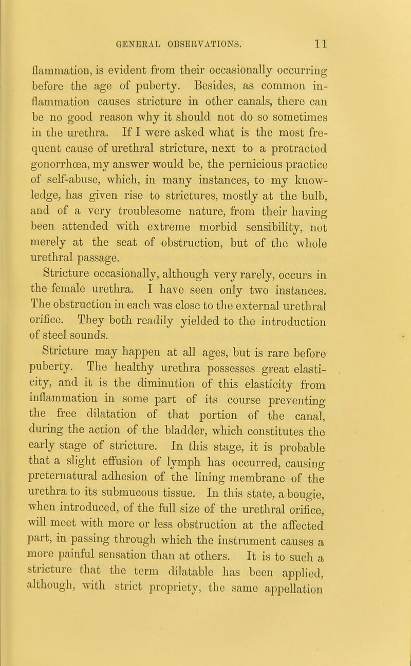 flammatioii, is evident from their occasionally occurring before the age of puberty. Besides, as common in- flammation causes stricture in other canals, there can be no good reason why it should not do so sometimes in the urethra. If I were asked what is the most fre- quent cause of urethral stricture, next to a protracted gonorrhoea, my answer would be, the pernicious practice of self-abuse, which, in many instances, to my know- ledge, has given rise to strictures, mostly at the bulb, and of a very troublesome nature, from their having been attended with extreme morbid sensibility, not merely at the seat of obstruction, but of the whole urethral passage. Stricture occasionally, although very rarely, occurs in the female urethra, I have seen only two instances. The obstruction in each was close to the external urethral orifice. They both readily yielded to the introduction of steel sounds. Stricture may happen at all ages, but is rare before puberty. The healthy urethra possesses great elasti- city, and it is the diminution of this elasticity from inflammation in some part of its course preventing the free dilatation of that portion of the canal, during the action of the bladder, which constitutes the early stage of stricture. In this stage, it is probable that a slight effusion of lymph has occurred, causing preternatural adhesion of the Hning membrane of the urethra to its submucous tissue. In this state, a bougie, when introduced, of the full size of the urethral orifice, will meet with more or less obstruction at the affected part, in passing through which the instrument causes a more painful sensation than at others. It is to such a stricture that the term dilatable has been applied, although, with strict propriety, the same appellation