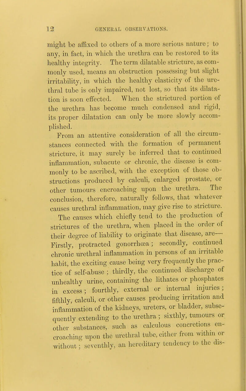 might be affixed to others of a more serious nature; to any, in fact, in which the urethra can be restored to its healthy integrity. The term dilatable stricture, as com- monly used, means an obstruction possessing but slight irritability, in which the healthy elasticity of the ure- thral tube is only impaired, not lost, so that its dilata- tion is soon effected. When the strictured portion of the urethra has become much condensed and rigid, its proper dilatation can only be more slowly accom- j)lished. From an attentive consideration of all the circum- stances connected with the formation of permanent stricture, it may surely be inferred that to continued inflammation, subacute or chronic, the disease is com- monly to be ascribed, with the exception of those ob- structions produced by calculi, enlarged prostate, or other tumours encroaching upon the urethra. The conclusion, therefore, naturally follows, that whatever causes urethral inflammation, may give rise to stricture. The causes which chiefly tend to the production of strictures of the urethra, when placed in the order of their degree of liability to originate that disease, are— Firstly, protracted gonorrhoea; secondly, continued chronic urethral inflammation in persons of an irritable habit, the exciting cause being very frequently the prac- tice of self-abuse ; thirdly, the continued discharge of unhealthy urine, containing the lithates or phosphates in excess; fourthly, external or internal injuries; fifthly, calculi, or other causes producing irritation and inflammation of the kidneys, ureters, or bladder, subse- quently extending to the urethra ; sixthly, tumours or other substances, such as calculous concretions en- croaching upon the urethral tube, either from withm or without; seventhly, an hereditary tendency to the dis-