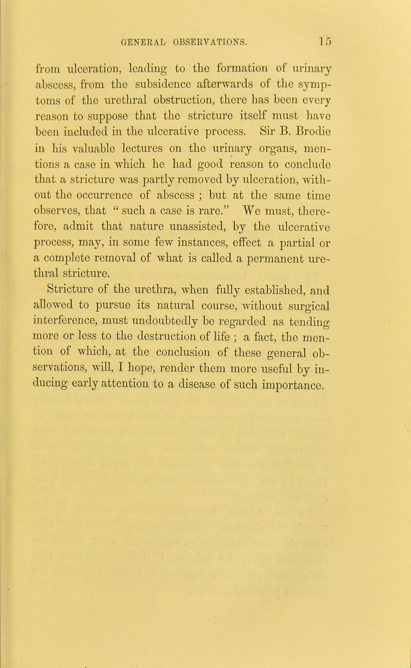 from ulceration, leading to the formation of urinary abscess, from the subsidence afterwards of the symp- toms of the urethral obstruction, there has been every reason to suppose that the stricture itself must have been included in the ulcerative process. Sir B. Brodie in his valuable lectures on the urinary organs, men- tions a case in which he had good reason to conclude that a stricture was partly removed by ulceration, with- out the occurrence of abscess ; but at the same time observes, that  such a case is rare. We must, there- fore, admit that nature unassisted, by the ulcerative process, may, in some few instances, effect a partial or a complete removal of what is called a permanent ure- thral stricture. Stricture of the urethra, when fully established, and allowed to pursue its natural course, without surgical interference, must undoubtedly be regarded as tending more or less to the destruction of life ; a fact, the men- tion of which, at the conclusion of these general ob- servations, will, I hope, render them more useM by in- ducing early attention to a disease of such importance.