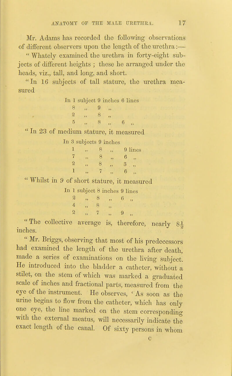 Mr. Adams has recorded the following observations of different observers upon the length of the urethra:—  Whatelj examined the urethra in forty-eight sub- jects of different heights ; these he arranged under the heads, viz., tall, and long, and short. In 16 subjects of tall stature, the urethra mea- sured In 1 subject 9 inches 6 lines 8 „ 9 „ 2 .> 8 „ 5 „ 8 „ 6 „  In 23 of medium stature, it measured In 3 subjects 9 inches 1 M 8 „ 9 lines 7 „ 8 „ 6 ,, 2 ,, 8 „ 3 „ 1 7 „ 6 „  Whilst in 9 of short stature, it measured In 1 subject 8 inches 9 lines 2 ..8 „ 6 „ 4 „ 8 „ 2 „ 7 „ 9 „ The collective average is, therefore, nearly 8^ inches.  Mr. Briggs, observing that most of his predecessors had examined the length of the urethra after death, made a series of examinations on the living subject. He introduced into the bladder a catheter, without a stilet, on the stem of which was marked a graduated scale of inches and fractional parts, measured from the eye of the instrument. He observes, ' As soon as the urine begins to flow from the catheter, which has only one eye, the line marked on the stem corresponding with the external meatus, will necessarily indicate the exact length of the canal. Of sixty persons in whom c