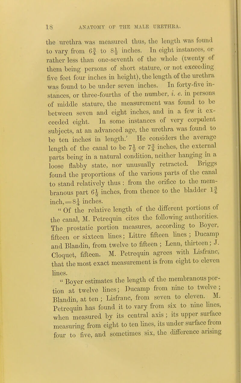 the urethra was measured thus, the length was found to vary from 6| to 8^ inches. In eight instances, or rather less than one-seventh of the whole (twenty of them behig persons of short stature, or not exceeding five feet four inches in height), the length of the urethra was found to be under seven inches. In forty-five in- stances, or three-fourths of the number, i. e. in persons of middle stature, the measurement was found to be between seven and eight inches, and in a few it ex- ceeded eight. In some instances of very corpulent subjects, at an advanced age, the urethra was found to be ten inches in length.' He considers the average length of the canal to be 7^ or 7| inches, the external parts being in a natural condition, neither hanging in a loose flabby state, nor unusually retracted. Briggs found the proportions of the various parts of the canal to stand relatively thus : fi-om the orifice to the mem- branous part 61 inches, from thence to the bladder If inch, = 8^ inches.  Of the relative length of the different portions of the canal, M. Petrequin cites the following authorities. The prostatic portion measures, according to Boyer, fifteen or sixteen lines; Littre fifteen hues ; Ducamp and Blandin, from twelve to fifteen ; Lenn, thirteen; J. Cloquet, fifteen. M. Petrequin agrees with Lisfranc, that the most exact measurement is from eight to eleven Unes. « Boyer estimates the length of the membranous por- tion at twelve lines; Ducamp from nine to twelve; Blandin, at ten ; Lisfranc, from seven to eleven. M. Petrequin has found it to vary from six to nnie hues, when measured by its central axis ; its upper surface measuring from eight to ten lines, its under surface from four to five, and sometimes six, the difference arismg