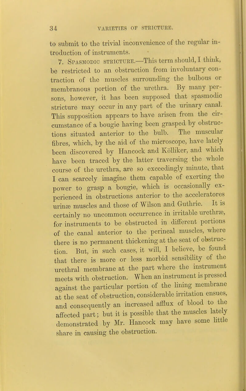 to submit to the trivial inconvenience of the regular in- troduction of instruments. 7. Spasmodic stricture.—This term should, I think, he restricted to an obstruction from involuntary con- traction of the muscles surrounding the bulbous or membranous portion of the urethra. By many per- sons, however, it has been supposed that spasmodic stricture may occur in any part of the urinary canal. This supposition appears to have arisen from the cn-- cumstance of a bougie having been grasped by obstruc- tions situated anterior to the bulb. The muscular fibres, which, by the aid of the microscope, have lately been discovered by Hancock and Kolhker, and which have been traced by the latter traversing the whole course of the urethra, are so exceedingly minute, that I can scarcely imagine them capable of exerting the power to grasp a bougie, which is occasionally ex- perienced in obstructions anterior to the acceleratores urinse muscles and those of Wilson and Guthrie. It is certainly no uncommon occurrence in irritable urethrse, for instruments to be obstructed in different portions of the canal anterior to the perineal muscles, where there is no permanent thickening at the seat of obstruc- tion. But, in such cases, it will, I behove, be found that there is more or less morbid sensibility of the urethral membrane at the part where the instrument meets with obstruction. When an instrument is pressed against the particular portion of the lining membrane at the seat of obstruction, considerable irritation ensues, and consequently an increased afllux of blood to the affected part; but it is possible that the muscles lately demonstrated by Mr. Hancock may have some Httle share in causing the obstruction.