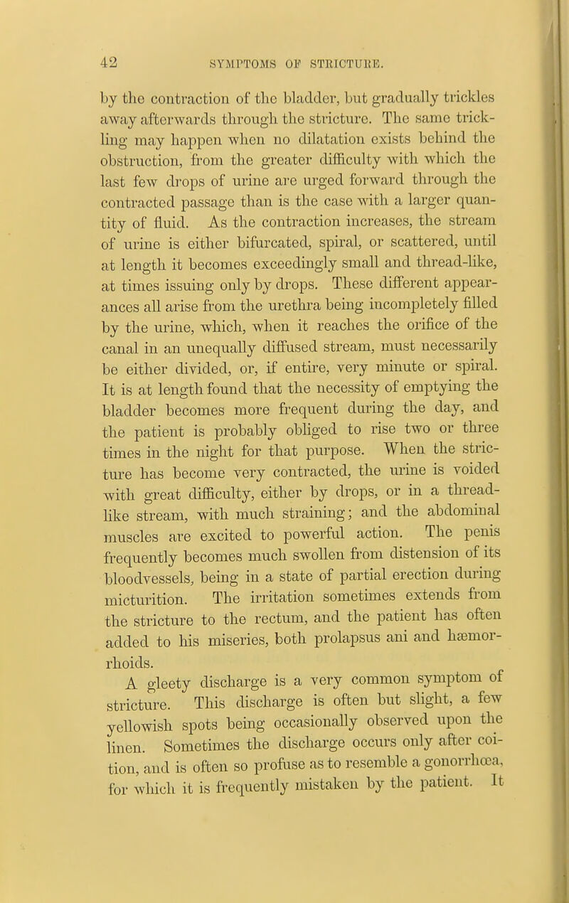 by the contraction of the bladder, but gradually trickles away afterwards through the stricture. The same trick- ling may happen when no dilatation exists behind the obstruction, from the greater difficulty with which the last few drops of urine are urged forward through the contracted passage than is the case with a larger quan- tity of fluid. As the contraction increases, the stream of urine is either bifurcated, spiral, or scattered, until at length it becomes exceedingly small and thread-hke, at times issuing only by drops. These different appear- ances all arise from the urethra being incompletely filled by the urine, which, when it reaches the orifice of the canal in an unequally diffused stream, must necessarily be either diyided, or, if entire, very minute or spiral. It is at length found that the necessity of emptying the bladder becomes more frequent during the day, and the patient is probably obliged to rise two or three times in the night for that purpose. When the stric- ture has become very contracted, the urine is voided with great difficulty, either by drops, or in a thread- like stream, with much straining; and the abdominal muscles are excited to powerful action. The penis frequently becomes much swollen from distension of its bloodvessels, being in a state of partial erection during micturition. The irritation sometimes extends from the stricture to the rectum, and the patient has often added to his miseries, both prolapsus ani and haemor- rhoids. A gleety discharge is a very common symptom of stricture. This discharge is often but sUght, a few yellowish spots being occasionaUy observed upon the linen. Sometimes the discharge occurs only after coi- tion, and is often so profiise as to resemble a gonorrhoea, for which it is frequently mistaken by the patient. It