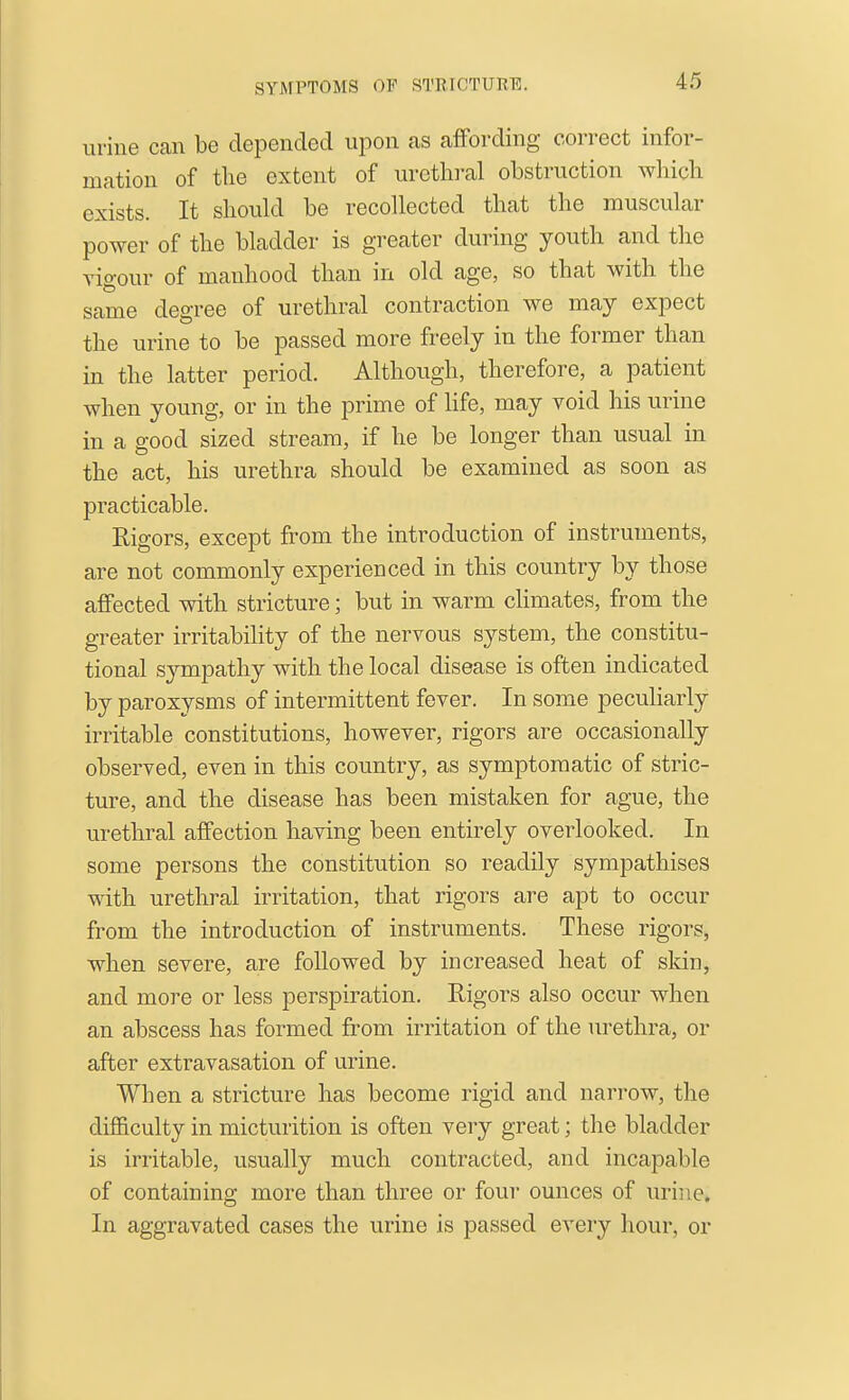 urine can be depended upon as affording correct infor- mation of tlie extent of urethi'al obstruction wliicli exists. It should be recollected that the muscular power of the bladder is greater during youth and the vigour of manhood than in old age, so that with the same degree of urethral contraction we may expect the urine to be passed more freely in the former than in the latter period. Although, therefore, a patient when young, or in the prime of life, may void his urine in a good sized stream, if he be longer than usual in the act, his urethra should be examined as soon as practicable. Rigors, except from the introduction of instruments, are not commonly experienced in this country by those affected with stricture; but in warm chmates, from the greater irritability of the nervous system, the constitu- tional sympathy with the local disease is often indicated by paroxysms of intermittent fever. In some peculiarly irritable constitutions, however, rigors are occasionally observed, even in this country, as symptomatic of stric- ture, and the disease has been mistaken for ague, the urethral affection having been entirely overlooked. In some persons the constitution so readily sympathises with urethral irritation, that rigors are apt to occur from the introduction of instruments. These rigors, when severe, are followed by increased heat of skin, and more or less perspiration. Rigors also occur when an abscess has formed from irritation of the urethra, or after extravasation of urine. When a stricture has become rigid and narrow, the difiiculty in micturition is often very great; the bladder is irritable, usually much contracted, and incapable of containing more than three or four ounces of urine. In aggravated cases the urine is passed every hour, or