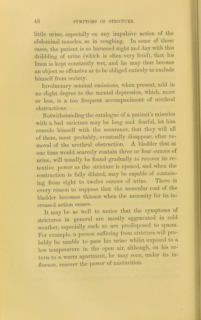 little iivine, especially on any impulsive action of the abdominal muscles, as in coughing. In some of these cases, the patient is so harassed night and day with this dribbling of urine (which is often very fetid), that his linen is kept constantly wet, and he may thus become an object so offensive as to be obliged entirely to exclude himself from society. Involuntary seminal emissions, when present, add in no shght degree to the mental depression, which, more or less, is a too frequent accompaniment of urethral obstructions. Notwithstanding the catalogue of a patient's miseries with a bad stricture may be long and fearful, let him console himself with the assurance, that they will all of them, most probably, eventually disappear, after re- moval of the urethral obstruction. A bladder that at one time would scarcely contain three or four ounces of urine, Avill usually be found gradually to recover its re- tentive power as the stricture is opened, and when the contraction is fully dilated, may be capable of contain- ing from eight to twelve ounces of urine. There is every reason to suppose that the muscular coat of the bladder becomes thinner when the necessity for its in- creased action ceases. It may be as well to notice that the symptoms of strictures in general are mostly aggravated in cold weather, especially such as are predisposed to spasm. For example, a person suffering from stricture will pro- bably be unable to pass his urine whilst exposed to a low temperature in the open air, although, on his re- turn to a warm apartment, he may soon, under its in- fluence, recover the power of micturition.