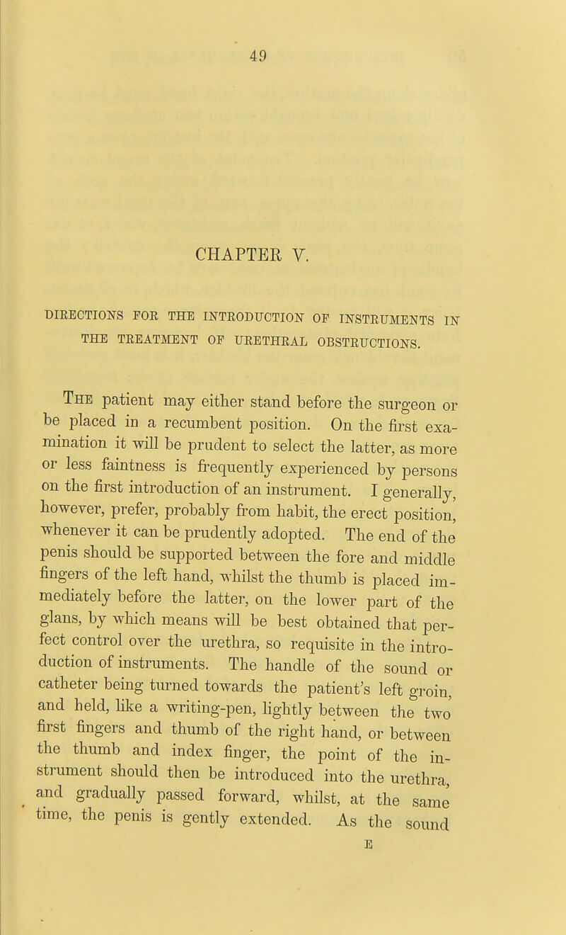 CHAPTER V. DIEECTIONS FOE THE INTRODTJCTION OF INSTRUMENTS IN THE TREATMENT OF URETHRAL OBSTRUCTIONS. The patient may either stand before the surgeon or be placed in a recumbent position. On the iirst exa- mination it will be prudent to select the latter, as more or less faintness is frequently experienced by persons on the first introduction of an instrument. I generally, however, prefer, probably from habit, the erect position^ whenever it can be prudently adopted. The end of the penis should be supported between the fore and middle fingers of the left hand, whilst the thumb is placed im- mediately before the latter, on the lower part of the glans, by which means will be best obtained that per- fect control over the urethra, so requisite in the intro- duction of instruments. The handle of the sound or catheter being turned towards the patient's left groin, and held, like a writing-pen, hghtly between the two first fingers and thumb of the right hand, or between the thumb and index finger, the point of the in- strument should then be introduced into the urethra, and gradually passed forward, whilst, at the same time, the penis is gently extended. As the sound E