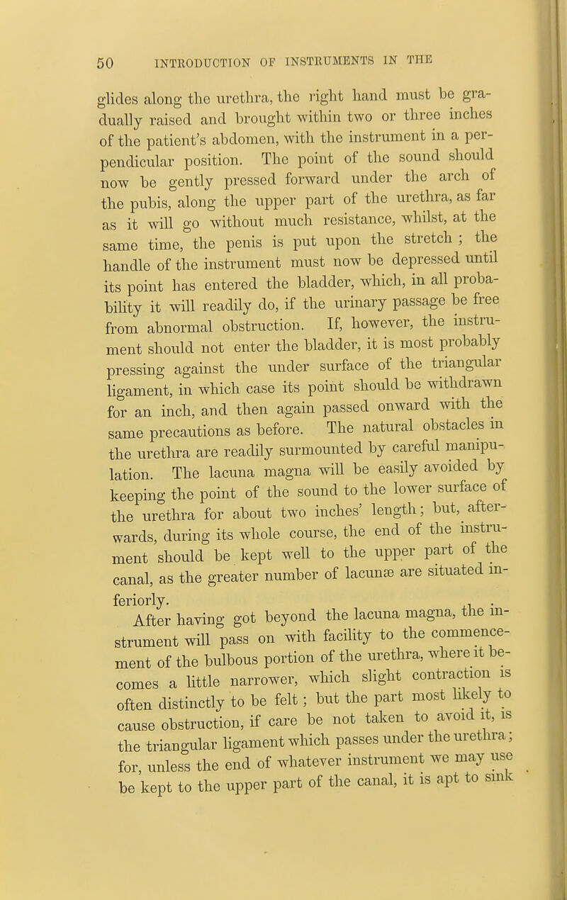 glides along tlie urethra, the right hand must he gra- dually raised and brought within two or three inches of the patient's abdomen, with the instrument in a per- pendicular position. The point of the sound should now be gently pressed forward under the arch of the pubis, along the upper part of the urethra, as far as it will go without much resistance, whilst, at the same time, the penis is put upon the stretch ; the handle of the instrument must now be depressed until its point has entered the bladder, which, in all proba- bihty it will readily do, if the urinary passage be free from abnormal obstruction. If, however, the instru- ment should not enter the bladder, it is most probably pressing against the under surface of the triangular ligament, in which case its point should be withdrawn for an inch, and then again passed onward with the same precautions as before. The natural obstacles m the urethra are readily surmounted by careful manipu- lation. The lacuna magna will be easily avoided by keeping the point of the sound to the lower surface of the urethra for about two inches' length; but, after- wards, during its whole course, the end of the instru- ment should be kept well to the upper part of the canal, as the greater number of lacuna are situated m- feriorly. . After having got beyond the lacuna magna, the in- strument will pass on with facility to the commence- ment of the bulbous portion of the urethra, where it be- comes a little narrower, which slight contraction is often distinctly to be felt; but the part most likely to cause obstruction, if care be not taken to avoid it, is the triangular ligament which passes under the urethra; for, unless the end of whatever instrument we may use be kept to the upper part of the canal, it is apt to smk