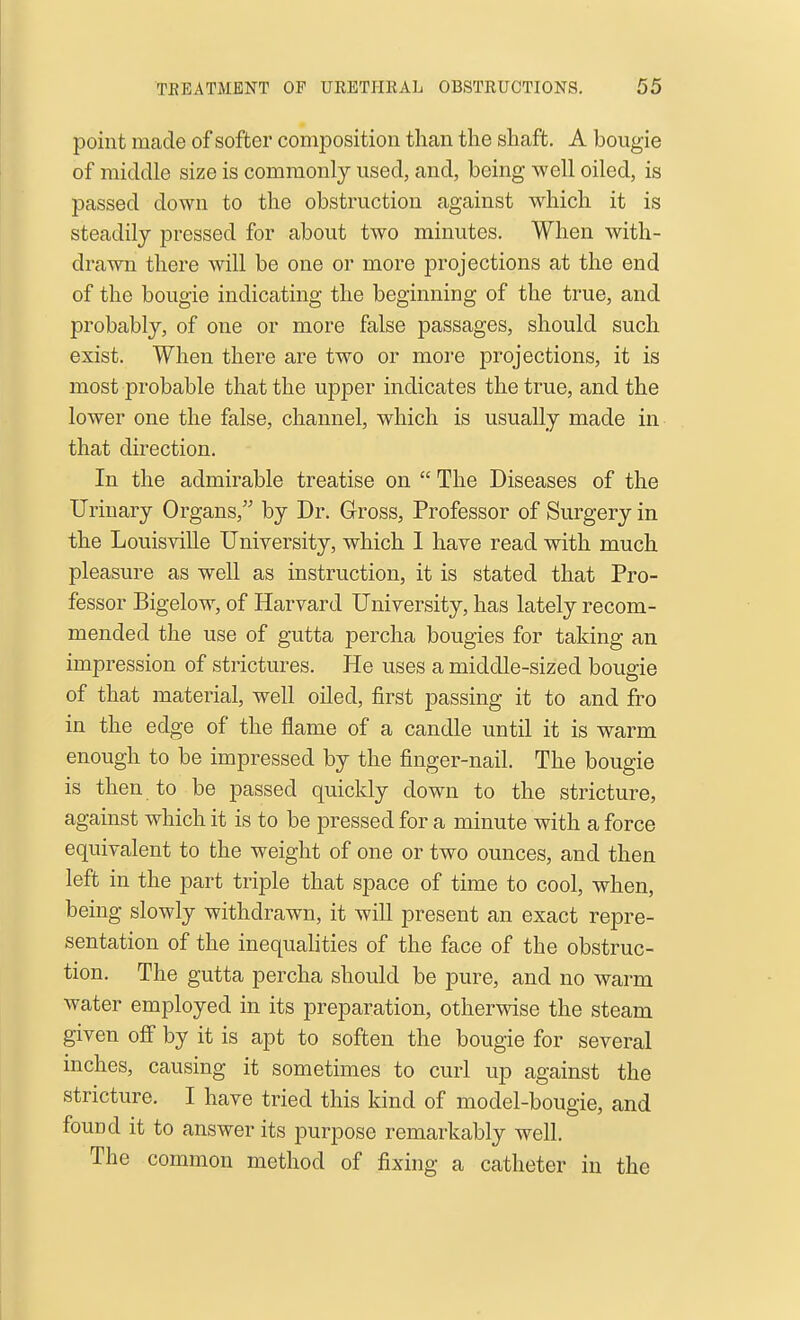 point made of softer composition than the shaft. A bougie of middle size is commonly used, and, being well oiled, is passed down to the obstruction against which it is steadily pressed for about two minutes. When with- drawn there will be one or more projections at the end of the bougie indicating the beginning of the true, and probably, of one or more false passages, should such exist. When there are two or more projections, it is most probable that the upper indicates the true, and the lower one the false, channel, which is usually made in that direction. In the admirable treatise on  The Diseases of the Urinary Organs, by Dr. Gross, Professor of Surgery in the Louisville University, which 1 have read with much pleasure as well as instruction, it is stated that Pro- fessor Bigelow, of Harvard University, has lately recom- mended the use of gutta percha bougies for taking an impression of strictures. He uses a middle-sized bougie of that material, well oiled, first passing it to and fro in the edge of the flame of a candle until it is warm enough to be impressed by the finger-nail. The bougie is then to be passed quickly down to the stricture, against which it is to be pressed for a minute with a force equivalent to the weight of one or two ounces, and then left in the part triple that space of time to cool, when, being slowly withdrawn, it will present an exact repre- sentation of the inequahties of the face of the obstruc- tion. The gutta percha should be pure, and no warm water employed in its preparation, otherwise the steam given oS by it is apt to soften the bougie for several inches, causing it sometimes to curl up against the stricture. I have tried this kind of model-bougie, and found it to answer its purpose remarkably well. The common method of fixing a catheter in the