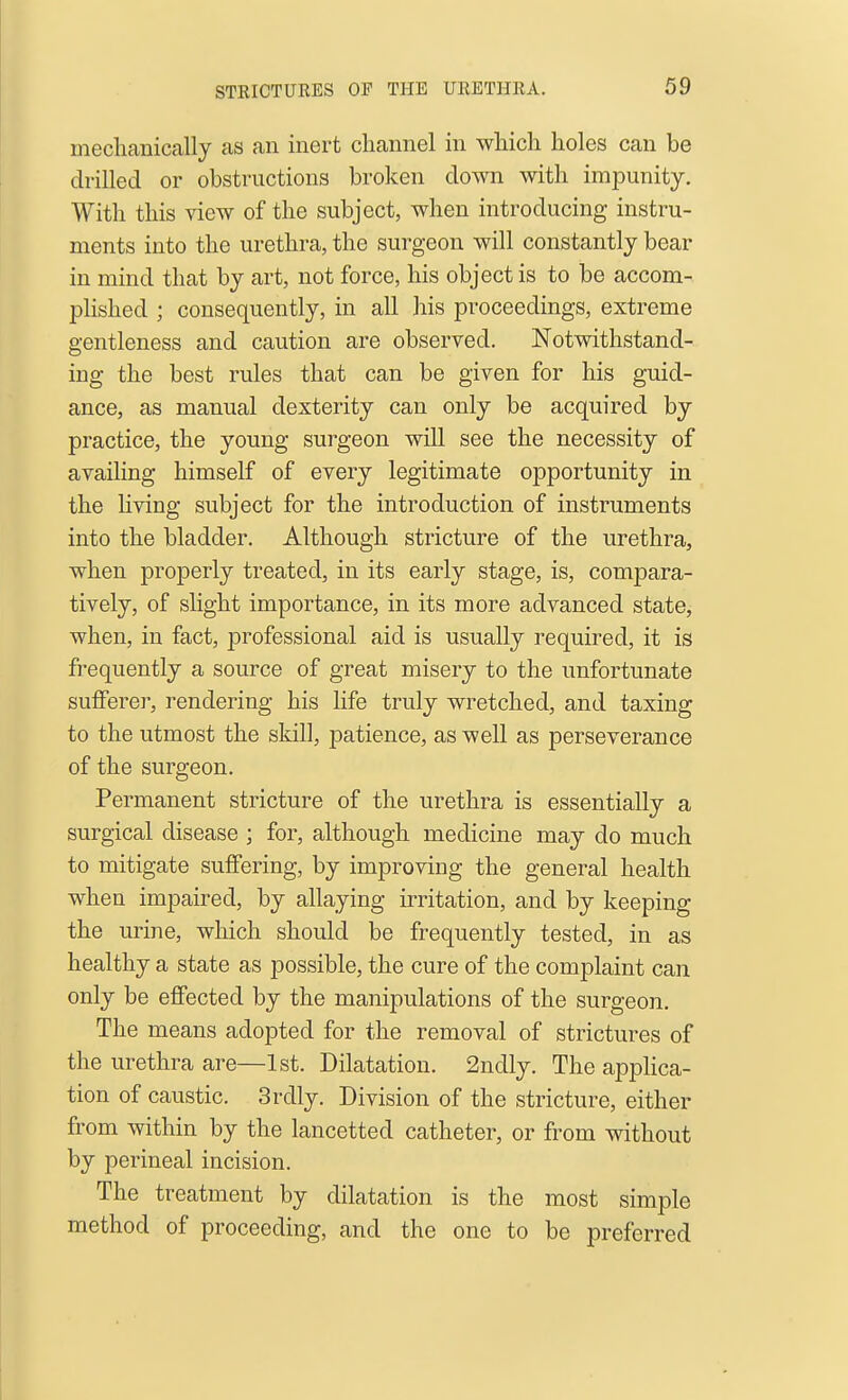 STEICTURES OP THE UllETHKA. mechanically as an inert channel in which holes can be drilled or obstructions broken down with impunity. With this view of the subject, when introducing instru- ments into the urethra, the surgeon will constantly bear in mind that by art, not force, his object is to be accom- phshed ; consequently, in all his proceedings, extreme gentleness and caution are observed. Notwithstand- ing the best rules that can be given for his guid- ance, as manual dexterity can only be acquired by practice, the young surgeon will see the necessity of availing himself of every legitimate opportunity in the Hving subject for the introduction of instruments into the bladder. Although stricture of the urethra, when properly treated, in its early stage, is, compara- tively, of slight importance, in its more advanced state, when, in fact, professional aid is usually required, it is frequently a source of great misery to the unfortunate sufferer, rendering his life truly wretched, and taxing to the utmost the skill, patience, as well as perseverance of the surgeon. Permanent stricture of the urethra is essentially a surgical disease ; for, although medicine may do much to mitigate suffering, by improving the general health when impaired, by allaying irritation, and by keeping the urine, which should be frequently tested, in as healthy a state as possible, the cure of the complaint can only be effected by the manipulations of the surgeon. The means adopted for the removal of strictures of the urethra are—1st. Dilatation. 2ndly. The apphca- tion of caustic. 3rdly. Division of the stricture, either from within by the lancetted catheter, or from without by perineal incision. The treatment by dilatation is the most simple method of proceeding, and the one to be preferred