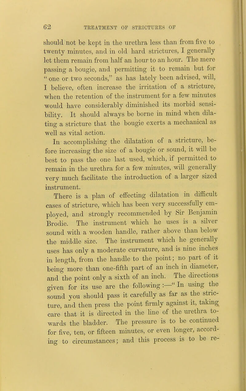 slioiild not be kept in the urethra less than from five to twenty minutes, and in old hard strictures, I generally- let them remain from half an hour to an hour. The mere passing a bougie, and permitting it to remain but for  one or two seconds, as has lately been advised, will, I believe, often increase the irritation of a stricture, when the retention of the instrument for a few minutes would have considerably diminished its morbid sensi- bility. It should always be borne in mind when dila- ting a stricture that the bougie exerts a mechanical as well as vital action. In accomphshing the dilatation of a stricture, be- fore increasing the size of a bougie or sound, it will be best to pass the one last used, which, if permitted to remain in the urethra for a few minutes, will generally very much facihtate the introduction of a larger sized instrument. There is a plan of effecting dilatation in difficult cases of stricture, which has been very successfully em- ployed, and strongly recommended by Sir Benjamin Brodie. The instrument which he uses is a silver sound with a wooden handle, rather above than below the middle size. The instrument which he generally uses has only a moderate curvature, and is nine inches in length, from the handle to the point; no part of it being more than one-fifth part of an inch in diameter, and the point only a sixth of an inch. The directions given for its use are the following :— In using the sound you should pass it carefully as far as the stric- ture, and then press the point firmly against it, taking care that it is directed in the Hue of the urethra to- wards the bladder. The pressure is to be continued for five, ten, or fifteen minutes, or even longer, accord- ing to circumstances; and this process is to be re-