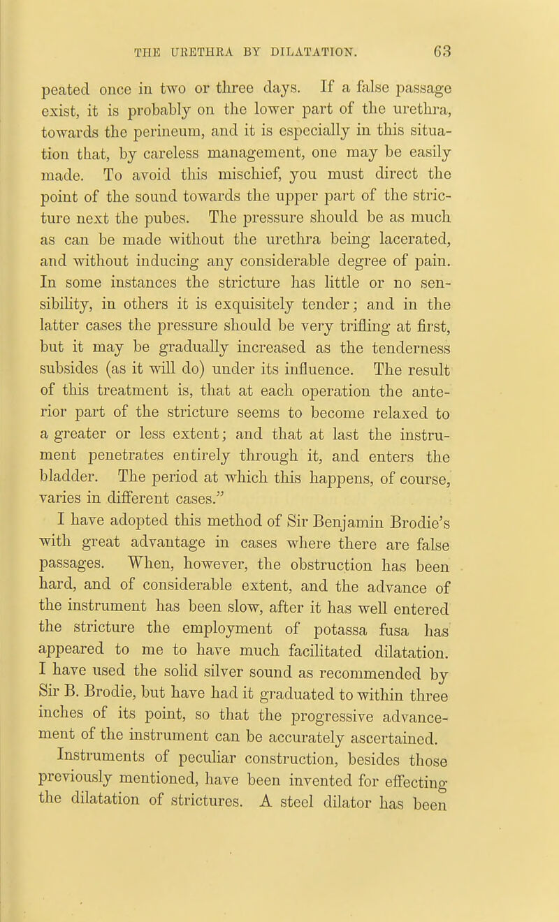 peated once in two or three days. If a false passage exist, it is probably on the lower part of the urethra, towards the perineum, and it is especially in this situa- tion that, by careless management, one may be easily made. To avoid this mischief, you must direct the point of the sound towards the upper part of the stric- ture next the pubes. The pressure should be as much as can be made without the urethra being lacerated, and without inducing any considerable degree of pain. In some instances the stricture has little or no sen- sibility, in others it is exquisitely tender; and in the latter cases the pressure should be very trifling at first, but it may be gradually increased as the tenderness subsides (as it will do) under its influence. The result of this treatment is, that at each operation the ante- rior part of the stricture seems to become relaxed to a greater or less extent; and that at last the instru- ment penetrates entirely through it, and enters the bladder. The period at which this happens, of course, varies in difiierent cases. I have adopted this method of Sir Benjamin Brodie's with great advantage in cases where there are false passages. When, however, the obstruction has been hard, and of considerable extent, and the advance of the instrument has been slow, after it has well entered the stricture the employment of potassa fusa has appeared to me to have much facilitated dilatation. I have used the soHd silver sound as recommended by Sir B. Brodie, but have had it graduated to within three inches of its point, so that the progressive advance- ment of the instrument can be accurately ascertained. Instruments of peculiar construction, besides those previously mentioned, have been invented for eff'ecting the dilatation of strictures. A steel dilator has been