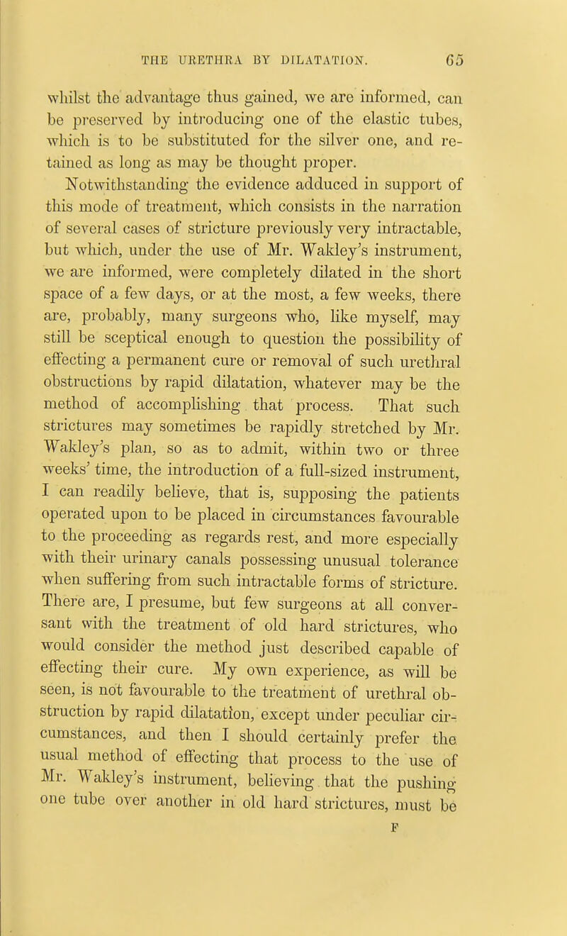 whilst the advantage thus gained, we are informed, can be preserved by introducing one of the elastic tubes, which is to be substituted for the silver one, and re- tained as long as may be thought proper. Notwithstanding the evidence adduced in support of this mode of treatmejit, which consists in the narration of several cases of stricture previously very intractable, but which, under the use of Mr. Wakley's instrument, we are informed, were completely dilated in the short space of a few days, or at the most, a few weeks, there are, probably, many surgeons who, like myself, may still be sceptical enough to question the possibiKty of effecting a permanent cure or removal of such urethral obstructions by rapid dilatation, whatever may be the method of accomplishing that process. That such strictures may sometimes be rapidly stretched by Mr. Wakley's plan, so as to admit, within two or three weeks' time, the introduction of a full-sized instrument, I can readily believe, that is, supposing the patients operated upon to be placed in circumstances favourable to the proceeding as regards rest, and more especially with their urinary canals possessing unusual tolerance when suffering from such intractable forms of stricture. There are, I presume, but few surgeons at all conver- sant with the treatment of old hard strictures, who would consider the method just described capable of effecting their cure. My own experience, as will be seen, is not favourable to the treatment of urethral ob- struction by rapid dilatation, except under pecuHar cir- cumstances, and then I should certainly prefer the. usual method of effecting that process to the use of Mr. Wakley's instrument, behoving that the pushing one tube over another in old hard strictures, must be