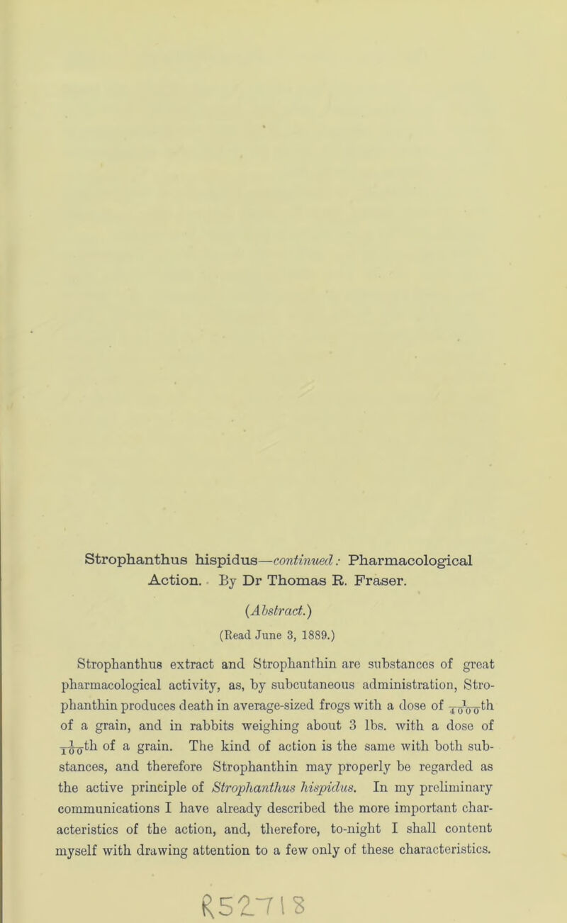 Strophanthus hispidus—continued: Pharmacological Action. By Dr Thomas R. Fraser. (Abstract.) (Read June 3, 1889.) Strophanthus extract and Strophanthin are substances of great pharmacological activity, as, by subcutaneous administration, Stro- phanthin produces death in average-sized frogs with a dose of ToVo^ of a grain, and in rabbits weighing about 3 lbs. with a dose of ji^-th of a grain. The kind of action is the same with both sub- stances, and therefore Strophanthin may properly be regarded as the active principle of Strophanthus hispiclus. In my preliminary communications I have already described the more important char- acteristics of the action, and, therefore, to-night I shall content myself with drawing attention to a few only of these characteristics. R52.TIS