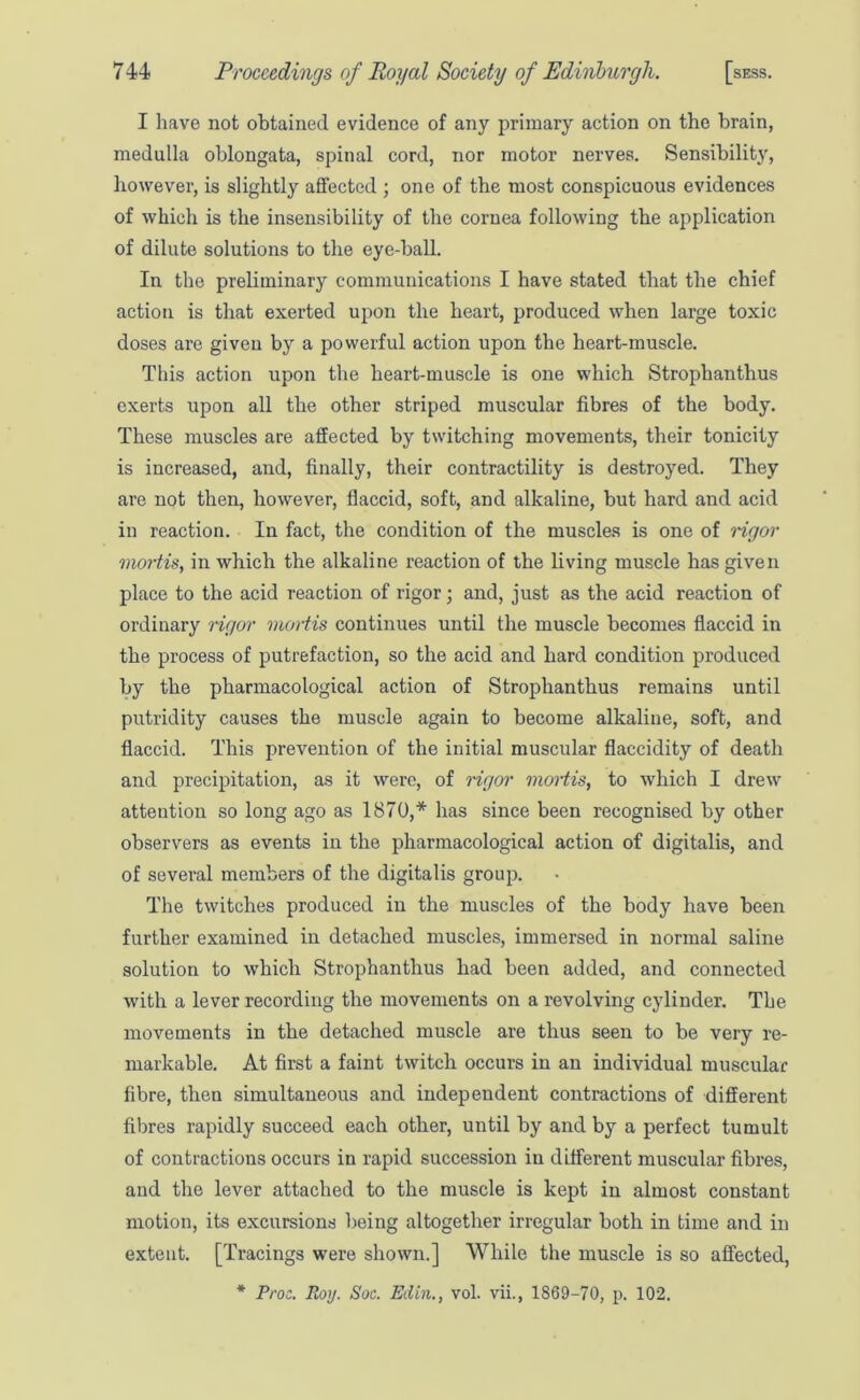 I have not obtained evidence of any primary action on the brain, medulla oblongata, spinal cord, nor motor nerves. Sensibility, however, is slightly affected ; one of the most conspicuous evidences of which is the insensibility of the cornea following the application of dilute solutions to the eye-ball. In the preliminary communications I have stated that the chief action is that exerted upon the heart, produced when large toxic doses are given by a powerful action upon tbe heart-muscle. This action upon the heart-muscle is one which Strophanthus exerts upon all the other striped muscular fibres of the body. These muscles are affected by twitching movements, their tonicity is increased, and, finally, their contractility is destroyed. They are not then, however, flaccid, soft, and alkaline, but hard and acid in reaction. In fact, the condition of the muscles is one of rigor mortis, in which the alkaline reaction of the living muscle has given place to the acid reaction of rigor; and, just as the acid reaction of ordinary rigor mortis continues until the muscle becomes flaccid in the process of putrefaction, so the acid and hard condition produced by the pharmacological action of Strophanthus remains until putridity causes the muscle again to become alkaline, soft, and flaccid. This prevention of the initial muscular flaccidity of death and precipitation, as it were, of rigor viortis, to which I drew attention so long ago as 1870,* has since been recognised by other observers as events in the pharmacological action of digitalis, and of several members of the digitalis group. The twitches produced in the muscles of the body have been further examined in detached muscles, immersed in normal saline solution to which Strophanthus had been added, and connected with a lever recording the movements on a revolving cylinder. The movements in the detached muscle are thus seen to be very re- markable. At first a faint twitch occurs in an individual muscular fibre, then simultaneous and independent contractions of different fibres rapidly succeed each other, until by and by a perfect tumult of contractions occurs in rapid succession in different muscular fibres, and the lever attached to the muscle is kept in almost constant motion, its excursions being altogether irregular both in time and in extent. [Tracings were shown.] While the muscle is so affected, * Proo. Roy. Soc. Edin., vol. vii., 1869-70, p. 102.