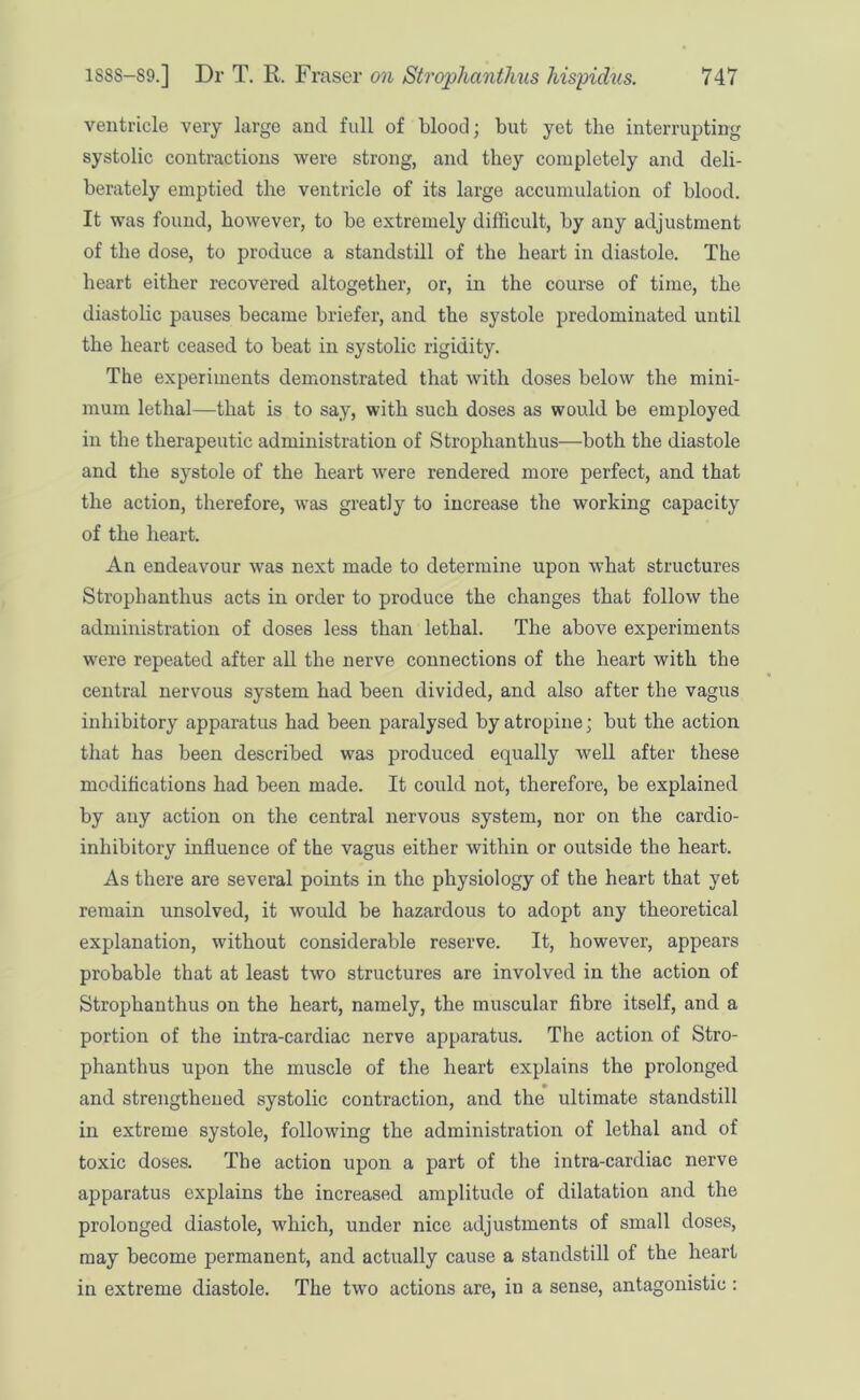 ventricle very large and full of blood; but yet the interrupting systolic contractions were strong, and they completely and deli- berately emptied the ventricle of its large accumulation of blood. It was found, however, to be extremely difficult, by any adjustment of the dose, to produce a standstill of the heart in diastole. The heart either recovered altogether, or, in the course of time, the diastolic pauses became briefer, and the systole predominated until the heart ceased to beat in systolic rigidity. The experiments demonstrated that with doses below the mini- mum lethal—that is to say, with such doses as would be employed in the therapeutic administration of Strophanthus—both the diastole and the systole of the heart were rendered more perfect, and that the action, therefore, was greatly to increase the working capacity of the heart. An endeavour was next made to determine upon what structures Strophanthus acts in order to produce the changes that follow the administration of doses less than lethal. The above experiments were repeated after all the nerve connections of the heart with the central nervous system had been divided, and also after the vagus inhibitory apparatus had been paralysed by atropine; but the action that has been described was produced equally well after these modifications had been made. It could not, therefore, be explained by any action on the central nervous system, nor on the cardio- inhibitory influence of the vagus either within or outside the heart. As there are several points in the physiology of the heart that yet remain unsolved, it would be hazardous to adopt any theoretical explanation, without considerable reserve. It, however, appears probable that at least two structures are involved in the action of Strophanthus on the heart, namely, the muscular fibre itself, and a portion of the intra-cardiac nerve apparatus. The action of Stro- phanthus upon the muscle of the heart explains the prolonged and strengthened systolic contraction, and the ultimate standstill in extreme systole, following the administration of lethal and of toxic doses. The action upon a part of the intra-cardiac nerve apparatus explains the increased amplitude of dilatation and the prolonged diastole, which, under nice adjustments of small doses, may become permanent, and actually cause a standstill of the heart in extreme diastole. The two actions are, in a sense, antagonistic :