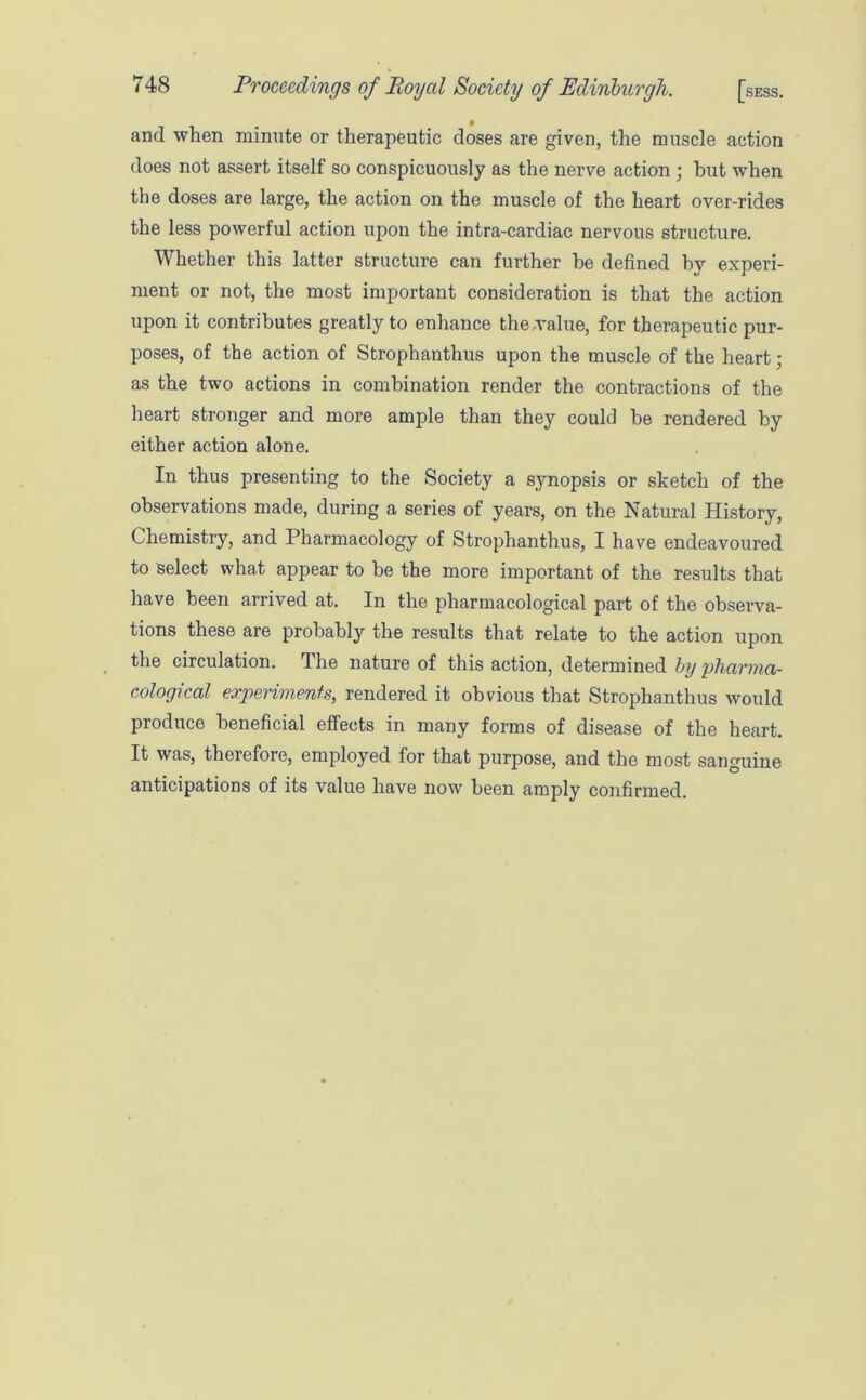 and when minute or therapeutic doses are given, the muscle action does not assert itself so conspicuously as the nerve action ; but when the doses are large, the action on the muscle of the heart over-rides the less powerful action upon the intra-cardiac nervous structure. Whether this latter structure can further be defined by experi- ment or not, the most important consideration is that the action upon it contributes greatly to enhance the value, for therapeutic pur- poses, of the action of Strophanthus upon the muscle of the heart; as the two actions in combination render the contractions of the heart stronger and more ample than they could be rendered by either action alone. In thus presenting to the Society a synopsis or sketch of the observations made, during a series of years, on the Natural History, Chemistry, and Pharmacology of Strophanthus, I have endeavoured to select what appear to be the more important of the results that have been arrived at. In the pharmacological part of the observa- tions these are probably the results that relate to the action upon the circulation. The nature of this action, determined by pharma- cological experiments, rendered it obvious that Strophanthus would produce beneficial effects in many forms of disease of the heart. It was, therefore, employed for that purpose, and the most sanguine anticipations of its value have now been amply confirmed.