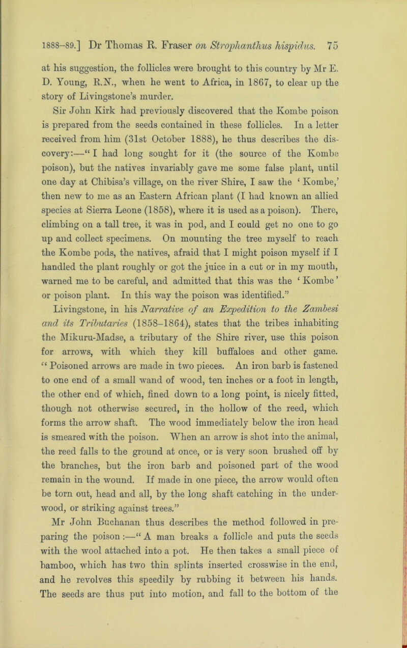 at his suggestion, the follicles were brought to this country by Mr E. D. Young, R.N., when he went to Africa, in 1867, to clear up the story of Livingstone’s murder. Sir John Kirk had previously discovered that the Kombe poison is prepared from the seeds contained in these follicles. In a letter received from him (31st October 1888), he thus describes the dis- covery;—“ I had long sought for it (the source of the Kombe poison), but the natives invariably gave me some false plant, until one day at Chibisa’s village, on the river Shire, I saw the ‘ Kombe,’ then new to me as an Eastern African plant (I had known an allied species at Sierra Leone (1858), where it is used as a poison). There, climbing on a tall tree, it was in pod, and I could get no one to go up and collect specimens. On mounting the tree myself to reach the Kombe pods, the natives, afraid that I might poison myself if I handled the plant roughly or got the juice in a cut or in my mouth, warned me to be careful, and admitted that this was the ‘ Kombe ’ or poison plant. In this way the poison was identified.” Livingstone, in his Narrative of an Expedition to the Zambesi and its Tributaries (1858-1864), states that the tribes inhabiting the Mikuru-Madse, a tributary of the Shire river, use this poison for arrows, with which they kill buffaloes and other game. “ Poisoned arrows are made in two pieces. An iron barb is fastened to one end of a small wand of wood, ten inches or a foot in length, the other end of which, fined down to a long point, is nicely fitted, though not otherwise secured, in the hollow of the reed, which forms the arrow shaft. The wood immediately below the iron head is smeared with the poison. When an arrow is shot into the animal, the reed falls to the ground at once, or is very soon brushed off by the branches, but the iron barb and poisoned part of the wood remain in the wound. If made in one piece, the arrow would often be torn out, head and all, by the long shaft catching in the under- wood, or striking against trees.” Mr John Buchanan thus describes the method followed in pre- paring the poison:—“A man breaks a follicle and puts the seeds with the wool attached into a pot. He then takes a small piece of bamboo, which has two thin splints inserted crosswise in the end, and he revolves this speedily by rubbing it between his hands. The seeds are thus put into motion, and fall to the bottom of the