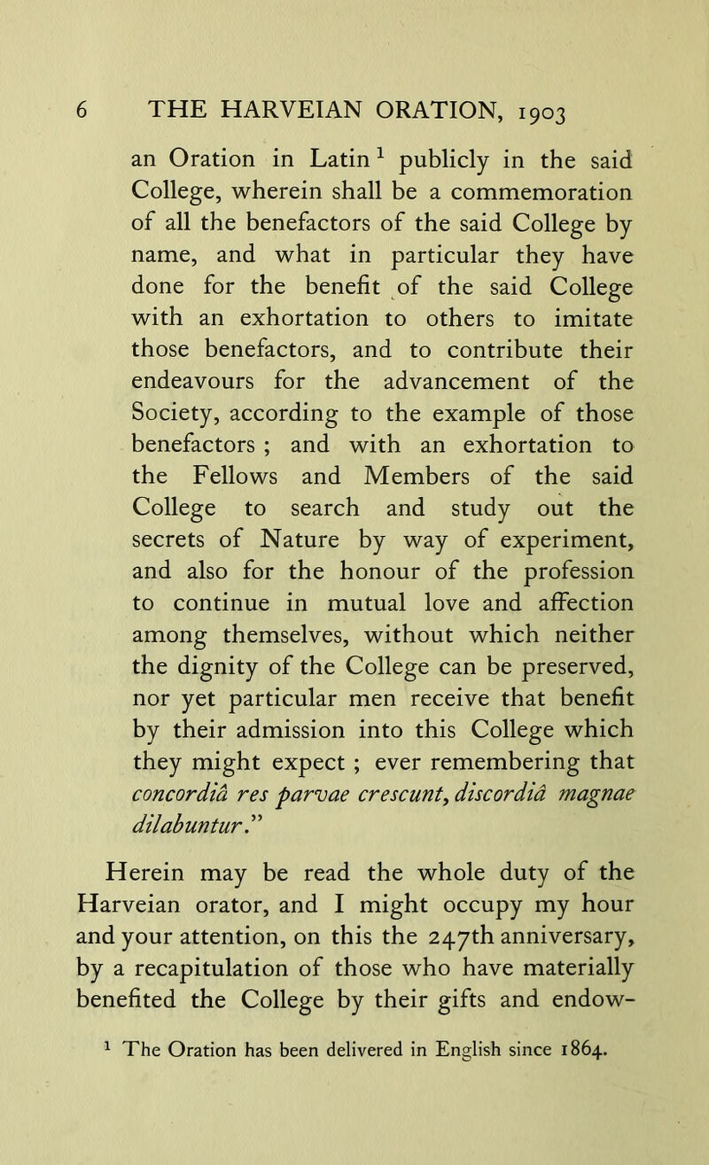 an Oration in Latin 1 publicly in the said College, wherein shall be a commemoration of all the benefactors of the said College by name, and what in particular they have done for the benefit of the said College with an exhortation to others to imitate those benefactors, and to contribute their endeavours for the advancement of the Society, according to the example of those benefactors ; and with an exhortation to the Fellows and Members of the said College to search and study out the secrets of Nature by way of experiment, and also for the honour of the profession to continue in mutual love and affection among themselves, without which neither the dignity of the College can be preserved, nor yet particular men receive that benefit by their admission into this College which they might expect ; ever remembering that concordia res parvae crescunt, discordia magnae dilabuntur Herein may be read the whole duty of the Harveian orator, and I might occupy my hour and your attention, on this the 247th anniversary, by a recapitulation of those who have materially benefited the College by their gifts and endow- 1 The Oration has been delivered in English since 1864.