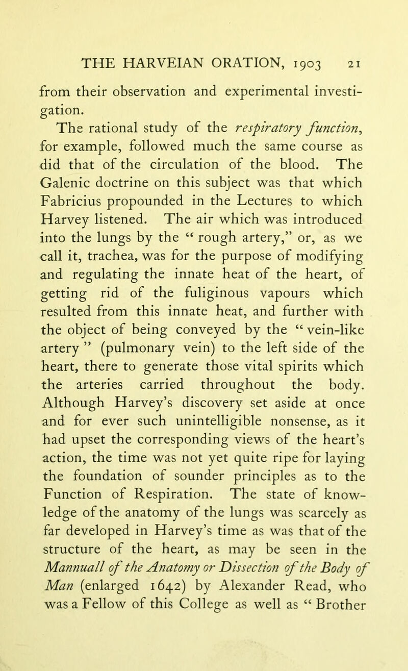 from their observation and experimental investi- gation. The rational study of the respiratory function, for example, followed much the same course as did that of the circulation of the blood. The Galenic doctrine on this subject was that which Fabricius propounded in the Lectures to which Harvey listened. The air which was introduced into the lungs by the “ rough artery,” or, as we call it, trachea, was for the purpose of modifying and regulating the innate heat of the heart, of getting rid of the fuliginous vapours which resulted from this innate heat, and further with the object of being conveyed by the “ vein-like artery ” (pulmonary vein) to the left side of the heart, there to generate those vital spirits which the arteries carried throughout the body. Although Harvey’s discovery set aside at once and for ever such unintelligible nonsense, as it had upset the corresponding views of the heart’s action, the time was not yet quite ripe for laying the foundation of sounder principles as to the Function of Respiration. The state of know- ledge of the anatomy of the lungs was scarcely as far developed in Harvey’s time as was that of the structure of the heart, as may be seen in the Mannuall of the Anatomy or D is section of the Body of Man (enlarged 1642) by Alexander Read, who was a Fellow of this College as well as “ Brother