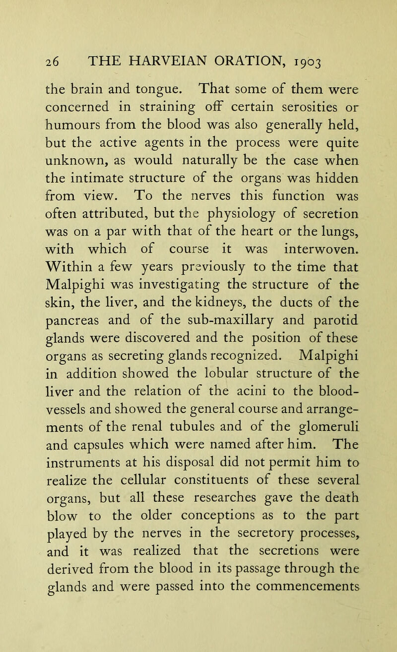 the brain and tongue. That some of them were concerned in straining off certain serosities or humours from the blood was also generally held, but the active agents in the process were quite unknown, as would naturally be the case when the intimate structure of the organs was hidden from view. To the nerves this function was often attributed, but the physiology of secretion was on a par with that of the heart or the lungs, with which of course it was interwoven. Within a few years previously to the time that Malpighi was investigating the structure of the skin, the liver, and the kidneys, the ducts of the pancreas and of the sub-maxillary and parotid glands were discovered and the position of these organs as secreting glands recognized. Malpighi in addition showed the lobular structure of the liver and the relation of the acini to the blood- vessels and showed the general course and arrange- ments of the renal tubules and of the glomeruli and capsules which were named after him. The instruments at his disposal did not permit him to realize the cellular constituents of these several organs, but all these researches gave the death blow to the older conceptions as to the part played by the nerves in the secretory processes, and it was realized that the secretions were derived from the blood in its passage through the glands and were passed into the commencements