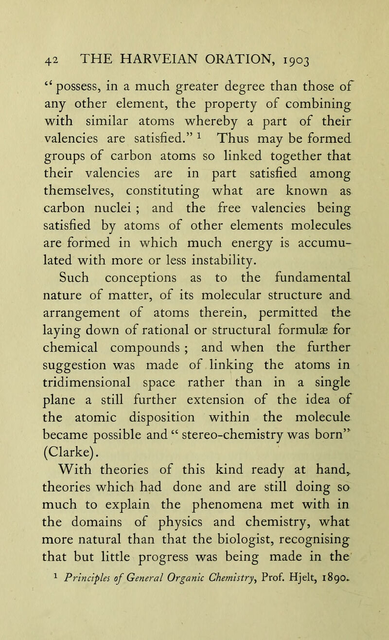 “ possess, in a much greater degree than those of any other element, the property of combining with similar atoms whereby a part of their valencies are satisfied.” 1 Thus may be formed groups of carbon atoms so linked together that their valencies are in part satisfied among themselves, constituting what are known as carbon nuclei ; and the free valencies being satisfied by atoms of other elements molecules are formed in which much energy is accumu- lated with more or less instability. Such conceptions as to the fundamental nature of matter, of its molecular structure and arrangement of atoms therein, permitted the laying down of rational or structural formulae for chemical compounds ; and when the further suggestion was made of linking the atoms in tridimensional space rather than in a single plane a still further extension of the idea of the atomic disposition within the molecule became possible and “ stereo-chemistry was born” (Clarke). With theories of this kind ready at hand,, theories which had done and are still doing so much to explain the phenomena met with in the domains of physics and chemistry, what more natural than that the biologist, recognising that but little progress was being made in the 1 Principles of General Organic Chemistry, Prof. Hjelt, 1890.