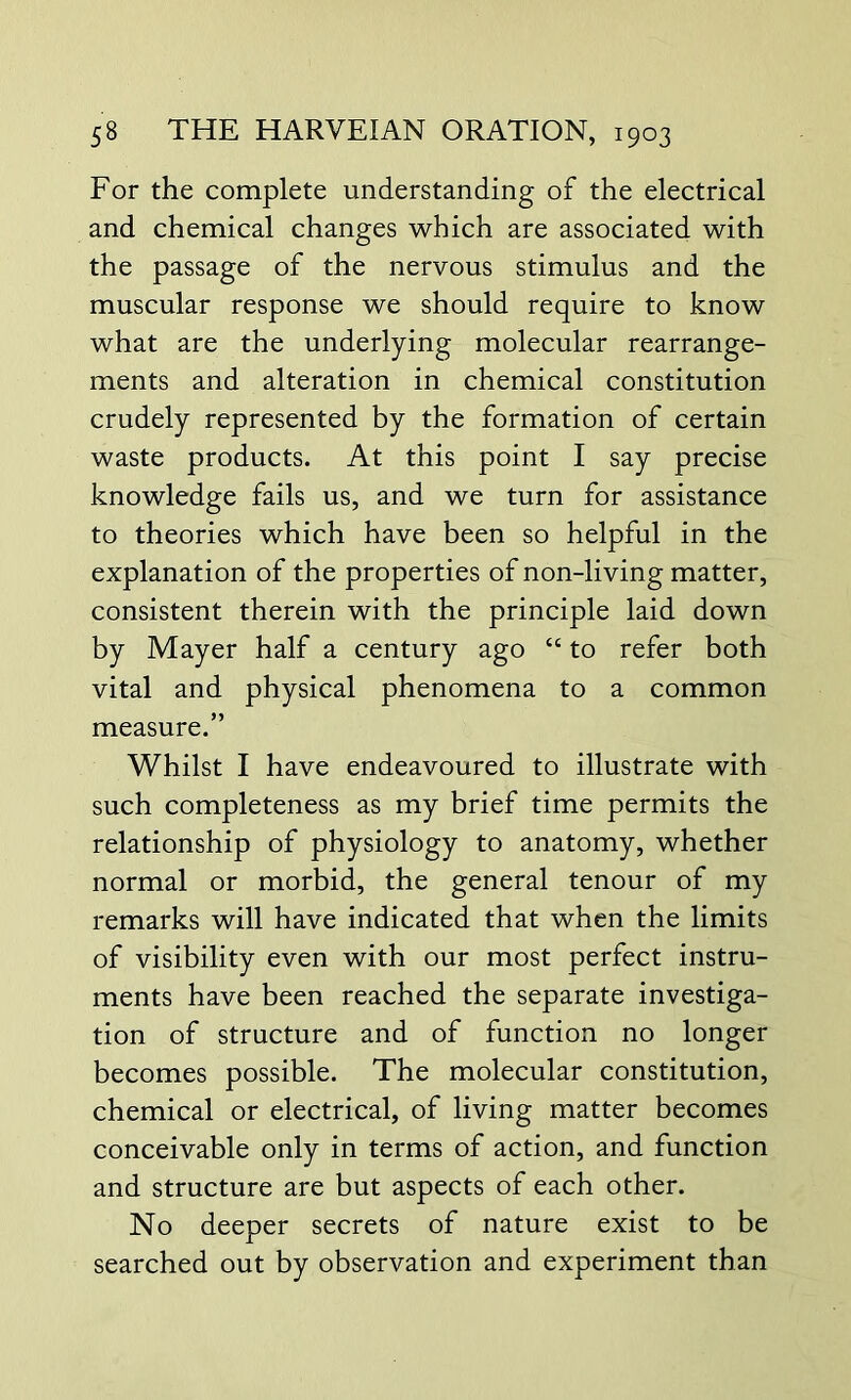 For the complete understanding of the electrical and chemical changes which are associated with the passage of the nervous stimulus and the muscular response we should require to know what are the underlying molecular rearrange- ments and alteration in chemical constitution crudely represented by the formation of certain waste products. At this point I say precise knowledge fails us, and we turn for assistance to theories which have been so helpful in the explanation of the properties of non-living matter, consistent therein with the principle laid down by Mayer half a century ago “ to refer both vital and physical phenomena to a common measure.” Whilst I have endeavoured to illustrate with such completeness as my brief time permits the relationship of physiology to anatomy, whether normal or morbid, the general tenour of my remarks will have indicated that when the limits of visibility even with our most perfect instru- ments have been reached the separate investiga- tion of structure and of function no longer becomes possible. The molecular constitution, chemical or electrical, of living matter becomes conceivable only in terms of action, and function and structure are but aspects of each other. No deeper secrets of nature exist to be searched out by observation and experiment than